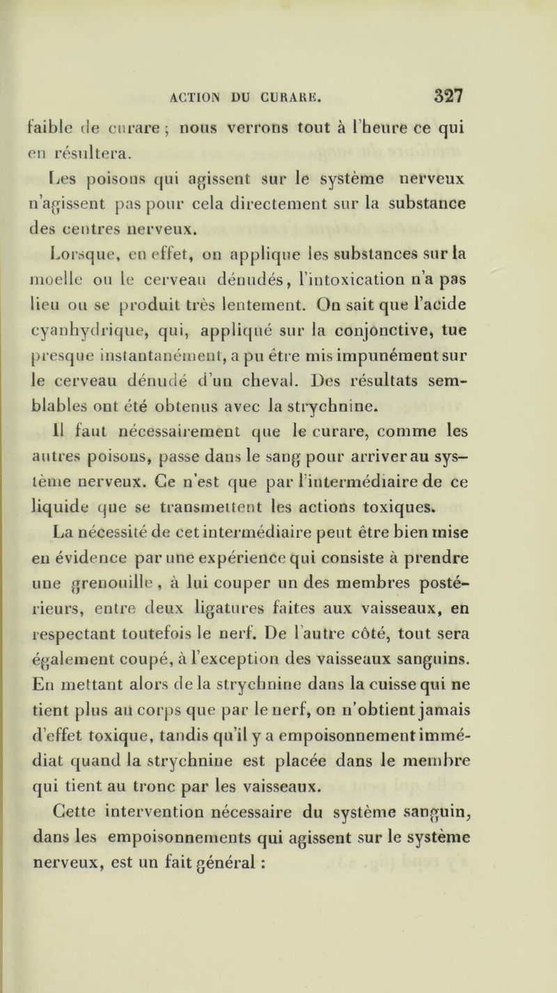 faible de curare; nous verrons tout à l’heure ce qui en résultera. Les poisons qui agissent sur le système nerveux n’agissent pas pour cela directement sur la substance des centres nerveux. Lorsque, en effet, on applique les substances sur la moelle ou le cerveau dénudés, l’intoxication n’a pas lieu ou se produit très lentement. On sait que l’acide cyanhydrique, qui, appliqué sur la conjonctive, tue presque instantanément, a pu être mis impunément sur le cerveau dénudé d’un cheval. Des résultats sem- blables ont été obtenus avec la strychnine. 11 faut nécessairement que le curare, comme les autres poisons, passe dans le sang pour arriver au sys- tème nerveux. Ce n’est que par l intermédiaire de ce liquide que se transmettent les actions toxiques. La nécessité de cet intermédiaire peut être bien mise en évidence par une expérience qui consiste à prendre une grenouille , à lui couper un des membres posté- rieurs, entre deux ligatures faites aux vaisseaux, en respectant toutefois le nerf. De 1 autre côté, tout sera également coupé, à l’exception des vaisseaux sanguins. En mettant alors delà strychnine dans la cuisse qui ne tient plus au corps que par le nerf, on n’obtient jamais d’effet toxique, tandis qu’il y a empoisonnement immé- diat quand la strychnine est placée dans le membre qui tient au tronc par les vaisseaux. Cette intervention nécessaire du système sanguin, dans les empoisonnements qui agissent sur le système nerveux, est un fait générai :