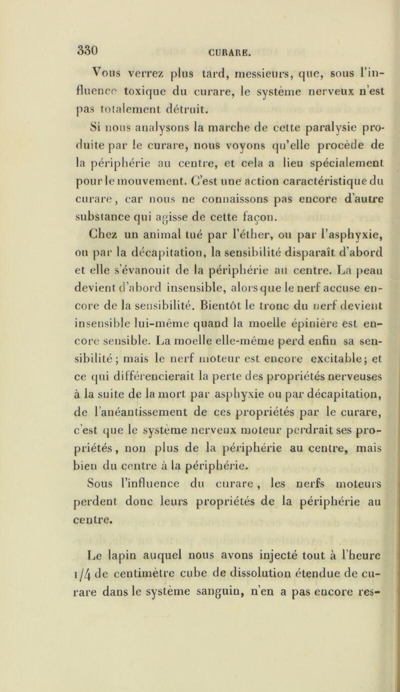 Vous verrez plus tard, messieurs, que, sous l’in- fluence toxique du curare, le système nerveux n’est pas totalement détruit. Si nous analysons la marche de cette paralysie pro- duite par le curare, nous voyons qu’elle procède de la périphérie au centre, et cela a lieu spécialement pour le mouvement. C’est une action caractéristique du curare, car nous ne connaissons pas encore d’autre substance qui agisse de cette façon. Chez un animal tué par l’éther, ou par l’asphyxie, ou par la décapitation, la sensibilité disparaît d’abord et elle s’évanouit de la périphérie au centre. La peau devient d’abord insensible, alors que le nerf accuse en- core de la sensibilité. Bientôt le tronc du nerf devient insensible lui-même quand la moelle épinière est en- core sensible. La moelle elle-même perd enfin sa sen- sibilité ; mais le nerf moteur est encore excitable; et ce qui différencierait la perte des propriétés nerveuses à la suite de la mort par asphyxie ou par décapitation, de l’anéantissement de ces propriétés par le curare, c est que le système nerveux moteur pen drait ses pro- priétés , non plus de la périphérie au centre, mais bien du centre à la périphérie. Sous l’influence du curare , les nerfs moteurs perdent donc leurs propriétés de la périphérie au centre. Le lapin auquel nous avons injecté tout à l’heure 1 /4 de centimètre cube de dissolution étendue de cu- rare dans le système sanguin, n’en a pas encore res-