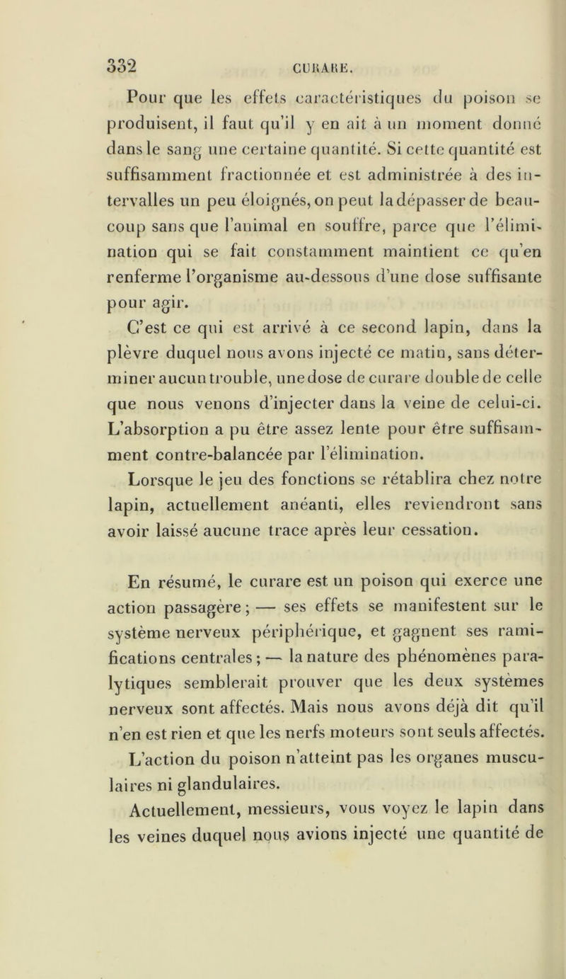 Pour que les effets caractéristiques du poison se produisent, il faut qu’il y en ait à un moment donné dans le sang une certaine quantité. Si cette quantité est suffisamment fractionnée et est administrée à des in- tervalles un peu éloignés, on peut la dépasser de beau- coup sans que l’animal en souffre, parce que l’élimi- nation qui se fait constamment maintient ce qu’en renferme l’organisme au-dessous d’une dose suffisante pour agir. C’est ce qui est arrivé à ce second lapin, dans la plèvre duquel nous avons injecté ce matin, sans déter- miner aucun trouble, une dose de curare double de celle que nous venons d’injecter dans la veine de celui-ci. L’absorption a pu être assez lente pour être suffisam- ment contre-balancée par l’élimination. Lorsque le jeu des fonctions se rétablira chez notre lapin, actuellement anéanti, elles reviendront sans avoir laissé aucune trace après leur cessation. En résumé, le curare est un poison qui exerce une action passagère;— ses effets se manifestent sur le système nerveux périphérique, et gagnent ses rami- fications centrales; — la nature des phénomènes para- lytiques semblerait prouver que les deux systèmes nerveux sont affectés. Mais nous avons déjà dit qu’il n’en est rien et que les nerfs moteurs sont seuls affectés. L’action du poison n’atteint pas les organes muscu- laires ni glandulaires. Actuellement, messieurs, vous voyez le lapin dans les veines duquel nous avions injecté une quantité de