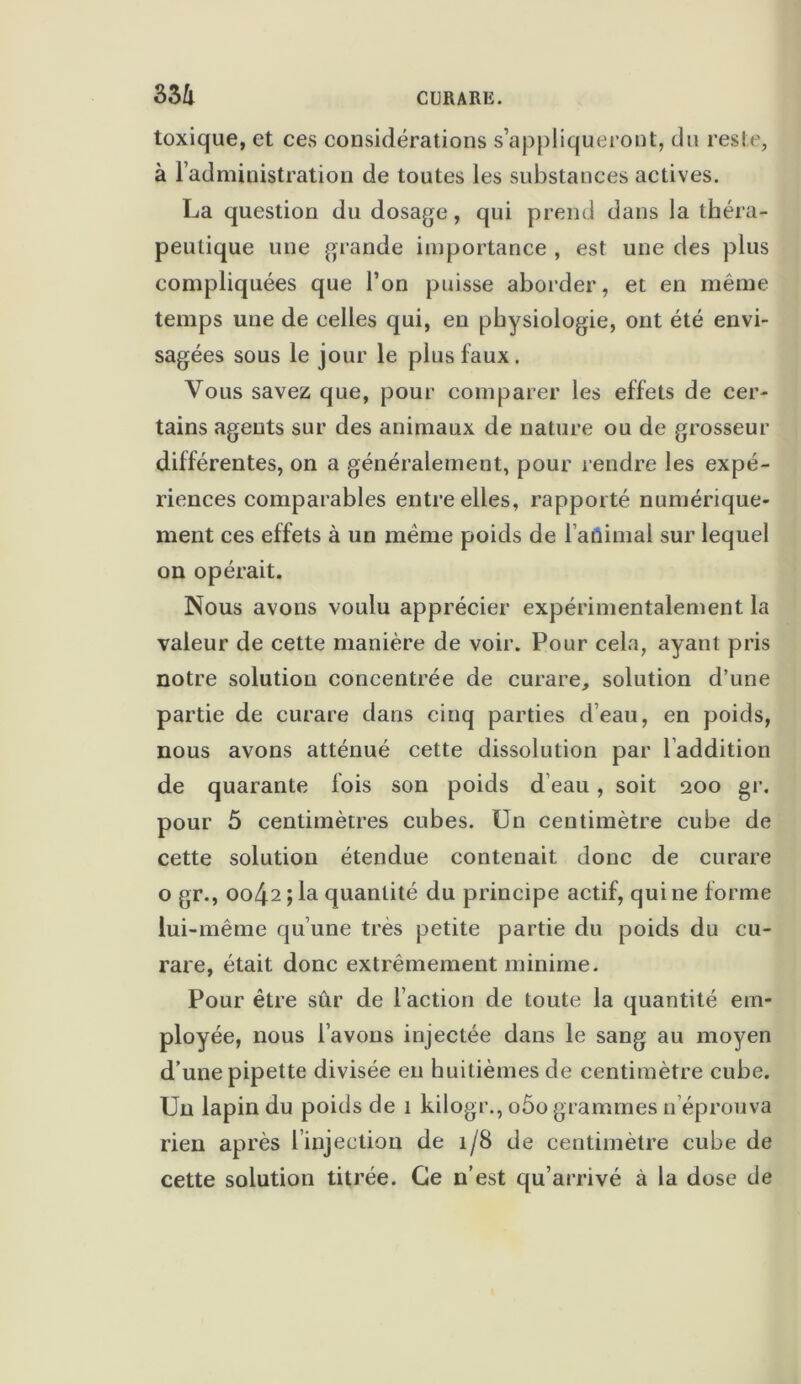 toxique, et ces considérations s’appliqueront, du reste, à l’administration de toutes les substances actives. La question du dosage, qui prend dans la théra- peutique une grande importance , est une des plus compliquées que l’on puisse aborder, et en même temps une de celles qui, en physiologie, ont été envi- sagées sous le jour le plus faux. Vous savez que, pour comparer les effets de cer- tains agents sur des animaux de nature ou de grosseur différentes, on a généralement, pour rendre les expé- riences comparables entre elles, rapporté numérique- ment ces effets à un même poids de l’animal sur lequel on opérait. Nous avons voulu apprécier expérimentalement la valeur de cette manière de voir. Pour cela, ayant pris notre solution concentrée de curare, solution d’une partie de curare dans cinq parties d’eau, en poids, nous avons atténué cette dissolution par l’addition de quarante fois son poids d’eau, soit 200 gr. pour 5 centimètres cubes. Un centimètre cube de cette solution étendue contenait donc de curare o gr., 0042 ; la quantité du principe actif, qui ne forme lui-même qu’une très petite partie du poids du cu- rare, était donc extrêmement minime. Pour être sûr de l’action de toute la quantité em- ployée, nous l’avons injectée dans le sang au moyen d’une pipette divisée en huitièmes de centimètre cube. Un lapin du poids de 1 kilogr., o5o grammes n éprouva rien après l’injection de 1/8 de centimètre cube de cette solution titrée. Ce n’est qu’arrivé à la dose de