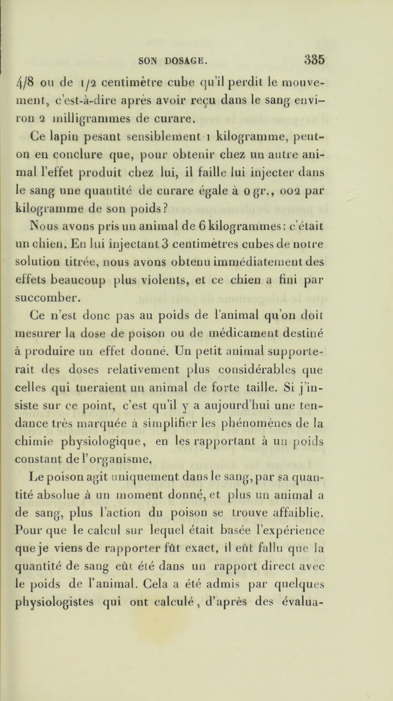 4/8 ou de 1/2 centimètre cube qu’il perdit le mouve- ment, c’est-à-dire après avoir reçu dans le sang envi- ron 2 milligrammes de curare. Ce lapin pesant sensiblement î kilogramme, peut- on en conclure que, pour obtenir chez un autre ani- mal l’effet produit chez lui, il faille lui injecter dans le sang une quantité de curare égale à ogr., 002 par kilogramme de son poids? Nous avons pris un animal de 6kilogrammes: c’était un chien. En lui injectant 3 centimètres cubes de notre solution titrée, nous avons obtenu immédiatement des effets beaucoup plus violents, et ce chien a fini par succomber. Ce n est donc pas au poids de l'animal qu’on doit mesurer la dose de poison ou de médicament destiné à produire un effet donné. Un petit animal supporte- rait des doses relativement plus considérables que cell es qui tueraient un animal de forte taille. Si j in- siste sur ce point, c’est qu’il y a aujourd’hui une ten- dance très marquée à simplifier les phénomènes de la chimie physiologique, en les rapportant à un poids constant de l’organisme. Le poison agit uniquement dans le sang, par sa quan- tité absolue à un moment donné, et plus un animal a de sang, plus l’action du poison se trouve affaiblie. Pour que le calcul sur lequel était basée l’expérience que je viens de rapporter fût exact, il eût fallu que la quantité de sang eût été dans un rapport direct avec le poids de l’animal. Gela a été admis par quelques physiologistes qui ont calculé, d’après des évalua-