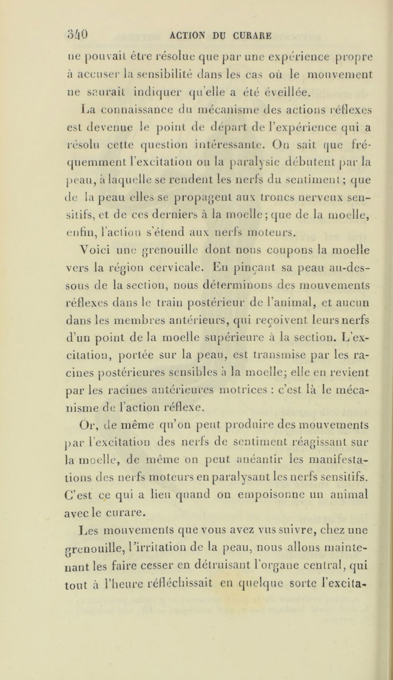 ne pouvait, être résolue que par une expérience propre à accuser la sensibilité clans les cas où le mouvement ne saurait indiquer qu’elle a été éveillée. La connaissance du mécanisme des actions réflexes est devenue le point de départ de l’expérience qui a résolu cette question intéressante. On sait que fré- quemment i excitation ou la paralysie débutent par la peau, à laquelle se rendent les nerfs du sentiment ; que de la peau elles se propagent aux troncs nerveux sen- sitifs, et de ces derniers à la moelle; que de la moelle, enfin, l’action s’étend aux nerfs moteurs. Voici une grenouille dont nous coupons la moelle vers la région cervicale. En pinçant sa peau au-des- sous de la section, nous déterminons des mouvements réflexes dans le train postérieur de l’animal, et aucun dans les membres antérieurs, cpii reçoivent leurs nerfs d’un point de la moelle supérieure à la section. L’ex- citation, portée sur la peau, est transmise par les ra- cines postérieures sensibles à la moelle; elle en revient par les racines antérieures motrices : c’est là le méca- nisme de l’action réflexe. Or, de même qu’on peut produire des mouvements par l’excitation des nerfs de sentiment réagissant sur la moelle, de même on peut anéantir les manifesta- tions des nerfs moteurs en paralysant les nerfs sensitifs. C’est ce qui a lieu quand on empoisonne un animal avec le curare. Les mouvements que vous avez vus suivre, chez une grenouille, l’irritation de la peau, nous allons mainte- nant les faire cesser en détruisant l'organe central, qui tout à l’heure réfléchissait en quelque sorte l'excita-