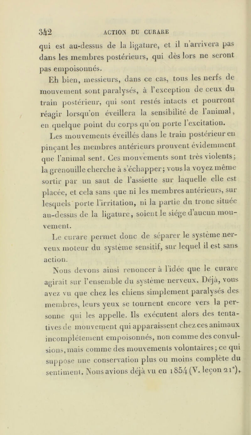 qui est au-dessus de la ligature, et il n arrivera pas dans les membres postérieurs, qui dès lors ne seront pas empoisonnés. Eh bien, messieurs, dans ce cas, tous les nerfs de mouvement sont paralysés, à 1 exception de ceux du train postérieur, qui sont restés intacts et pourront réagir lorsqu’on éveillera la sensibilité de 1 animal, en quelque point du corps qu’on porte 1 excitation. Les mouvements éveillés dans le train postérieur eu pinçant les membres antérieurs prouvent évidemment que l’animal sent. Ces mouvements sont très violents ; la grenouille cherche à s’échapper; vous la voyez même sortir par un saut de l’assiette sur laquelle elle est placée, et cela sans que ni les membres antérieuis, sui lesquels porte 1 irritation, ni la partie du tronc située au-dessus de la ligature, soient le siège daucun mou- vement. Le curare permet donc de séparer le système nei- veux moteur du système sensitif, sur lequel il est sans action. Nous devons ainsi renoncer à l’idée que le curare agirait sur l’ensemble du système nerveux. Déjà, vous avez vu que chez les chiens simplement paralyses des membres, leurs yeux se tournent encore vers la per- sonne qui les appelle. Us exécutent alors des tenta- tives de mouvement qui apparaissent chez ces animaux incomplètement empoisonnés, non comme des convul- sions, mais comme des mouvements volontaires; ce qui suppose une conservation plus ou moins complète du sentiment. Nous avions déjà vu en iS54 (V- leçon 21e),