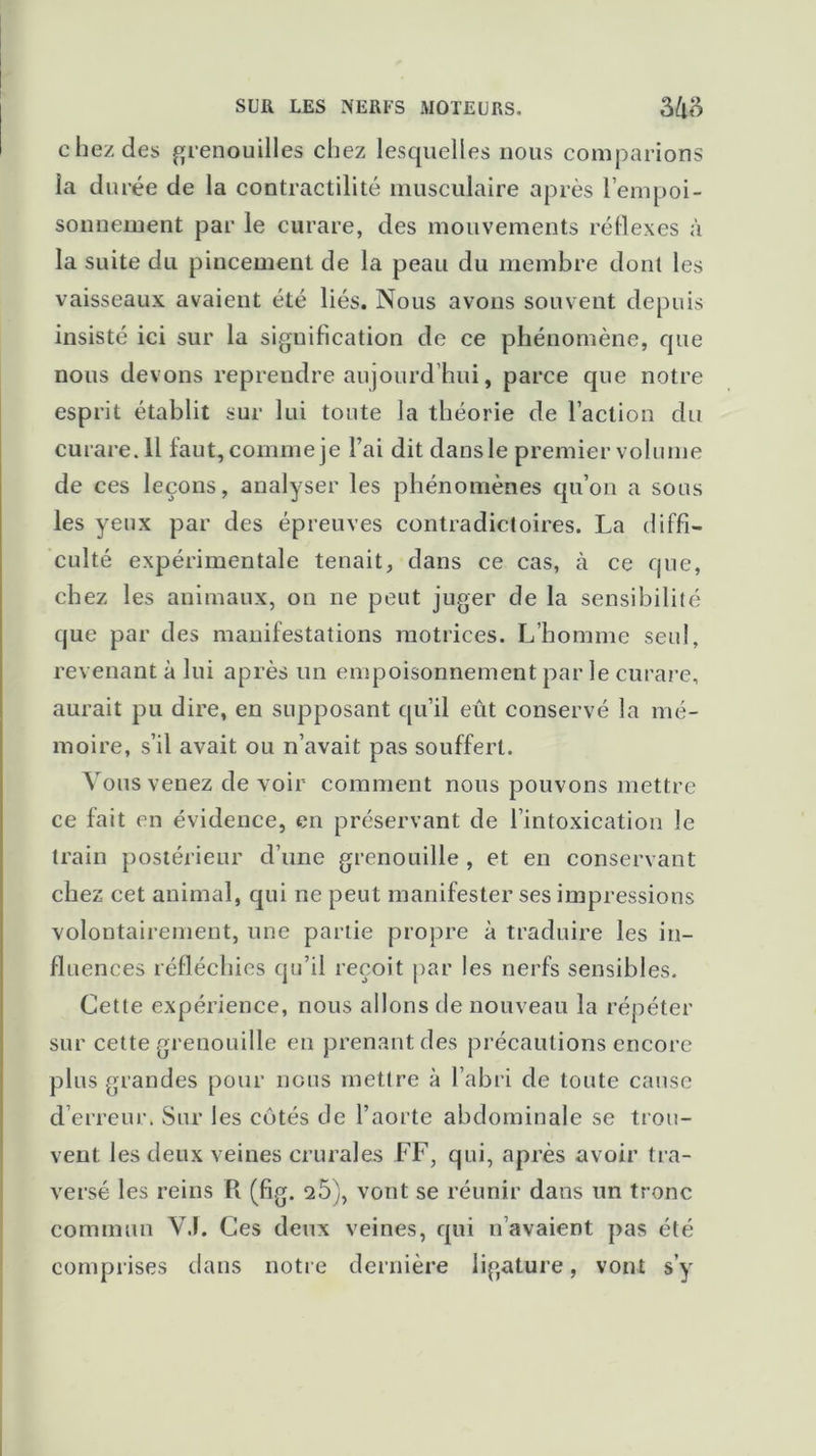 chez des grenouilles chez lesquelles nous comparions ia durée de la contractilité musculaire après l’empoi- sonnement par le curare, des mouvements réflexes à la suite du pincement de la peau du membre dont les vaisseaux avaient été liés. Nous avons souvent depuis insisté ici sur la signification de ce phénomène, que nous devons reprendre aujourd’hui, parce que notre esprit établit sur lui toute la théorie de l’action du curare. 11 faut, comme je Fai dit dans le premier volume de ces leçons, analyser les phénomènes qu’on a sous les yeux par des épreuves contradictoires. La diffi- culté expérimentale tenait, dans ce cas, à ce que, chez les animaux, on ne peut juger de la sensibilité que par des manifestations motrices. L’homme seul, revenant à lui après un empoisonnement par le curare, aurait pu dire, en supposant qu’il eût conservé la mé- moire, s’il avait ou n’avait pas souffert. Vous venez de voir comment nous pouvons mettre ce fait en évidence, en préservant de l’intoxication le train postérieur d’une grenouille , et en conservant chez cet animal, qui ne peut manifester ses impressions volontairement, une partie propre à traduire les in- fluences réfléchies qu’il reçoit par les nerfs sensibles. Cette expérience, nous allons de nouveau la répéter sur cette grenouille en prenant des précautions encore plus grandes pour nous mettre à l’abri de toute cause d’erreur. Sur les côtés de l’aorte abdominale se trou- vent les deux veines crurales FF, qui, après avoir tra- versé les reins R (fig. 2Ô), vont se réunir dans un tronc commun VJ. Ces deux veines, qui n’avaient pas été comprises dans notre dernière ligature, vont s’y