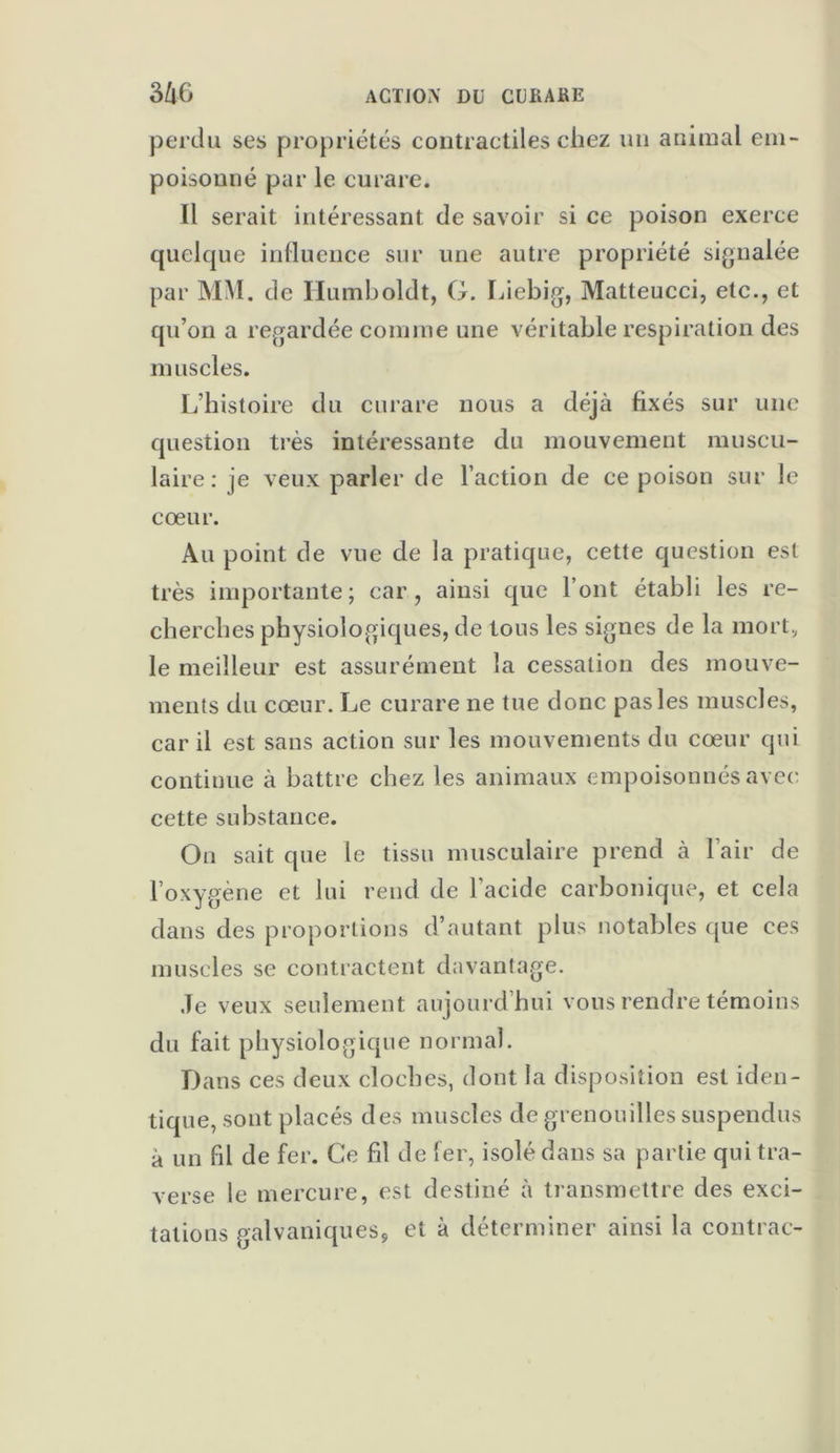 perdu ses propriétés contractiles chez un animal em- poisonné par le curare. Il serait intéressant de savoir si ce poison exerce quelque influence sur une autre propriété signalée par MM. de Humboldt, G. Liebig, Matteucci, etc., et qu’on a regardée comme une véritable respiration des muscles. L’histoire du curare nous a déjà fixés sur une question très intéressante du mouvement muscu- laire: je veux parler de l’action de ce poison sur le coeur. Au point de vue de la pratique, cette question est très importante; car, ainsi que l’ont établi les re- cherches physiologiques, de tons les signes de la mort, le meilleur est assurément la cessation des mouve- ments du cœur. Le curare ne tue donc pas les muscles, car il est sans action sur les mouvements du cœur qui continue à battre chez les animaux empoisonnés avec cette substance. On sait que le tissu musculaire prend à lair de l’oxygène et lui rend de l'acide carbonique, et cela dans des proportions d’autant plus notables que ces muscles se contractent davantage. Je veux seulement aujourd’hui vous rendre témoins du fait physiologique normal. Dans ces deux cloches, dont la disposition est iden- tique, sont placés des muscles de grenouilles suspendus à un fil de fer. Ce fil de fer, isolé dans sa partie qui tra- verse le mercure, est destiné à transmettre des exci- tations galvaniques, et à déterminer ainsi la contrat--