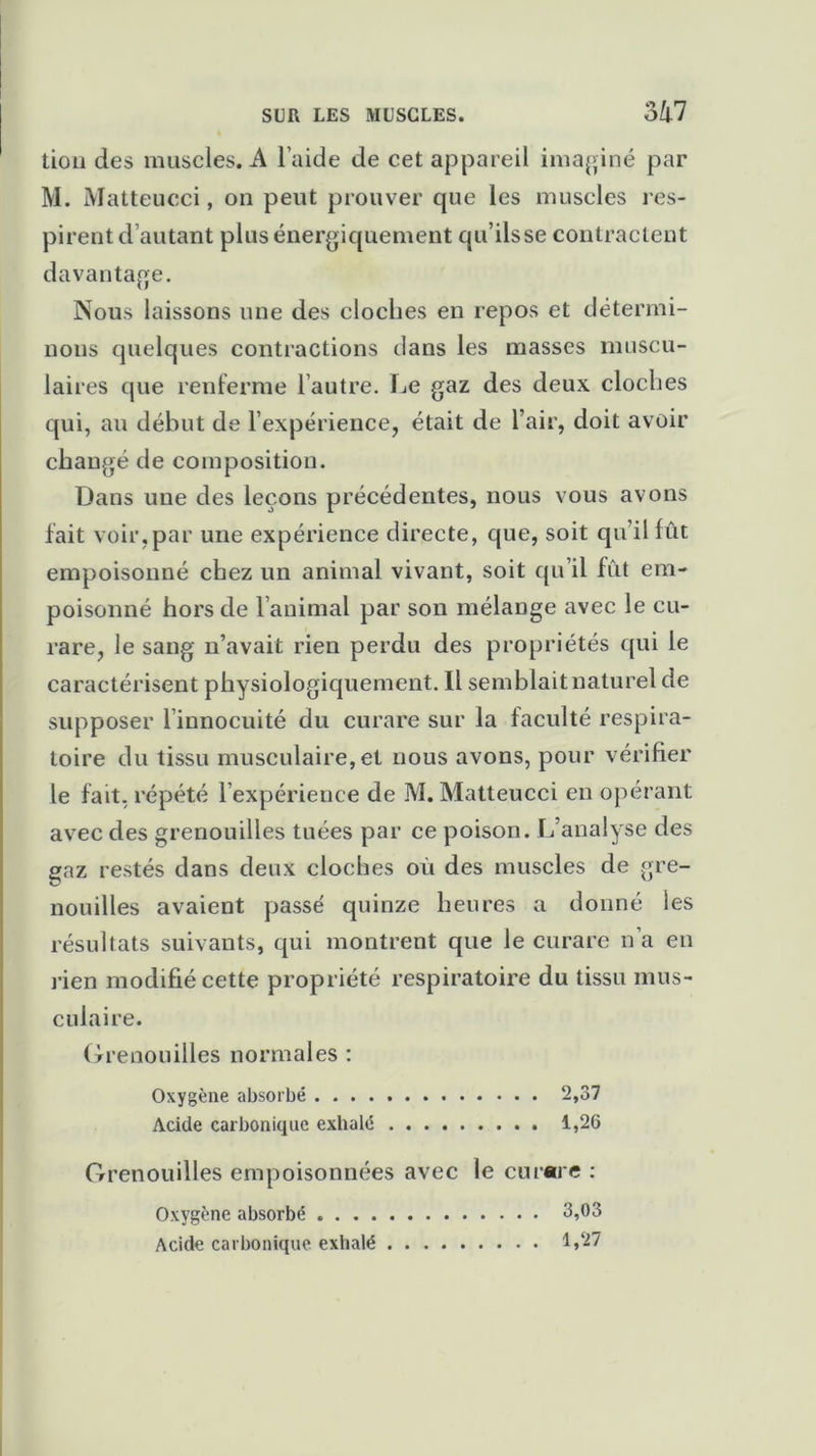 SUR LES MUSCLES. 3i7 tion des muscles. A l’aide de cet appareil imaginé par M. Matteucci, on peut prouver que les muscles res- pirent d’autant plus énergiquement qu’ils se contractent davantage. Nous laissons une des cloches en repos et détermi- nons quelques contractions dans les masses muscu- lai res que renferme l’autre. Le gaz des deux cloches qui, au début de l’expérience, était de l’air, doit avoir changé de composition. Dans une des leçons précédentes, nous vous avons fait voir,par une expérience directe, que, soit qu’il fût empoisonné chez un animal vivant, soit qu’il fût em- poisonné hors de l’animal par son mélange avec le cu- rare, le sang n’avait rien perdu des propriétés qui le caractérisent physiologiquement. 11 semblait na turel de supposer l innocuité du curare sur la faculté respira- toire du tissu musculaire, et nous avons, pour vérifier le fait, répété l’expérience de M. Matteucci en opérant avec des grenouilles tuées par ce poison. L’analyse des gaz restés dans deux cloches où des muscles de gre- nouilles avaient passe' quinze heures a donné les résultats suivants, qui montrent que le curare n’a en rien modifié cette propriété respiratoire du tissu mus- culaire. Grenouilles normales : Oxygène absorbé 2,37 Acide carbonique exhalé 1,26 Grenouilles empoisonnées avec le curare : Oxygène absorbé 3,03 Acide carbonique exhalé 1>27