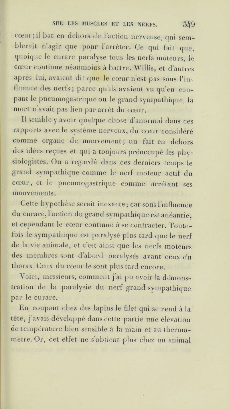 m SUR LES MUSCLES ET LES NERFS. cœur; il bat en dehors de l’action nerveuse, qui sem- blerait n’agir que pour l’arrêter. Ce qui fait que, quoique le curare paralyse tous les nerfs moteurs, le cœur continue néanmoins à battre. Willis, et d’autres après lui, avaient dit que le cœur n’est pas sous l’in- fluence des nerfs; parce qu’ils avaient vu qu’en cou- pant le pneumogastrique ou le grand sympathique, la mort n avait pas lieu par arrêt du cœur. Il semble y avoir quelque chose d’anormal dans ces rapports avec le système nerveux, du cœur considéré comme organe de mouvement; un fait en dehors des idées reçues et qui a toujours préoccupé les phy- siologistes. On a regardé dans ces derniers temps le grand sympathique comme le nerf moteur actif du cœur, et le pneumogastrique comme arrêtant ses mouvements. Cette hypothèse serait inexacte; car sous l’influence du curare, l’action du grand sympathique est anéantie, et cependant le cœur continue à se contracter. Toute- fois le sympathique est paralysé plus tard que le nerf de la vie animale, et c’est ainsi que les nerfs moteurs des membres sont d’abord paralysés avant ceux du thorax. Ceux du cœur le sont plus tard encore. Voici, messieurs, comment j’ai pu avoir la démons- tration de la paralysie du nerf grand sympathique par le curare. En coupant chez des lapins le filet qui se rend à la tête, j’avais développé dans cette partie une élévation de température bien sensible à la main et au thermo- mètre. Or, cet effet ne s’obtient plus chez un animal