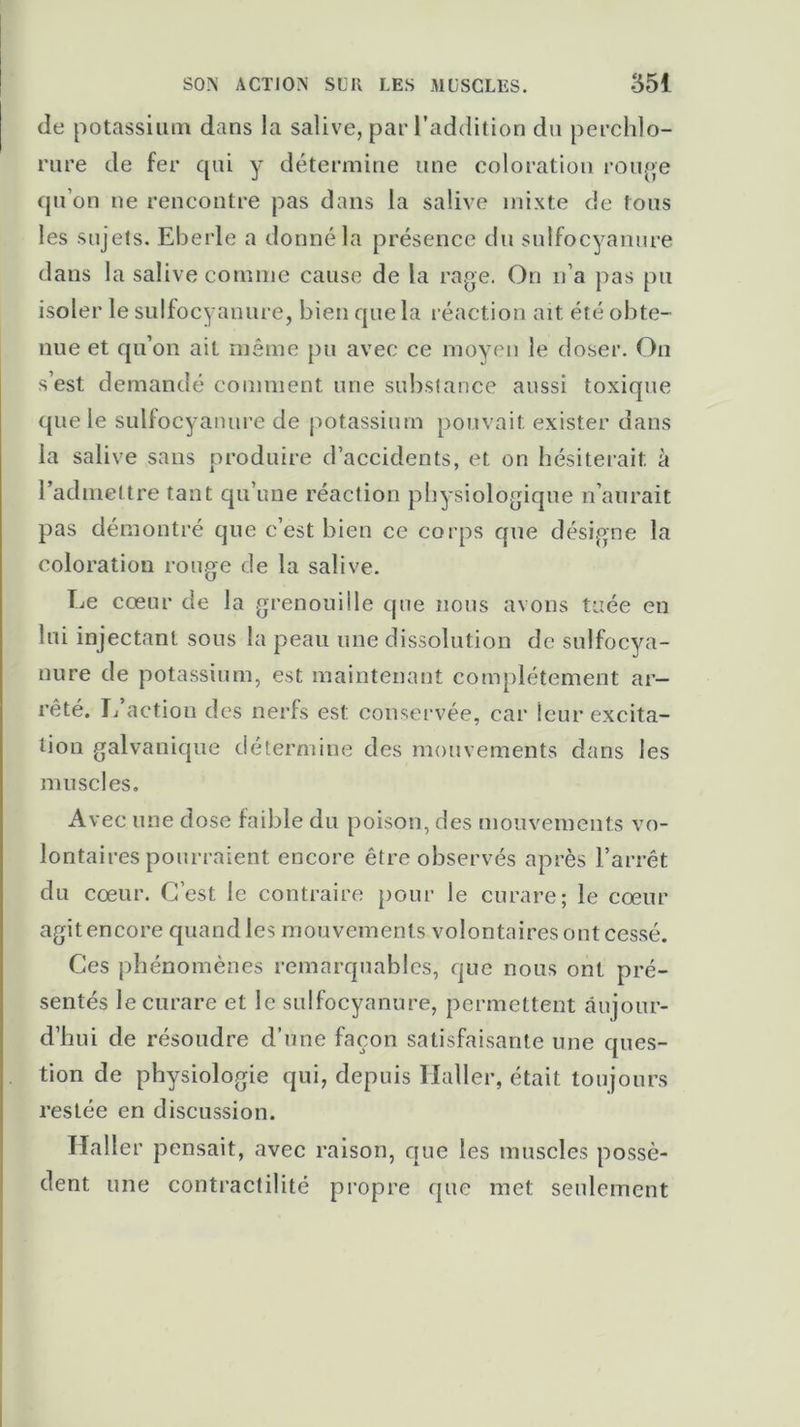 de potassium dans la salive, par l’addition du perchlo- rure de fer qui y détermine une coloration rouge qu’on ne rencontre pas dans la salive mixte de fous les sujets. Eberle a donné la présence du sulfocyanure dans la salive comme cause de la rage. On n’a pas pu isoler le sulfocyanure, bien que la réaction ait été obte- nue et qu’on ait même pu avec ce moyen le doser. On s’est demandé comment une substance aussi toxique que le sulfocyanure de potassium pouvait exister dans la salive sans produire d’accidents, et on hésiterait à l’admettre tant qu’une réaction physiologique n’aurait pas démontré que c’est bien ce corps que désigne la coloration rouge de la salive. Le cœur de la grenouille que nous avons tuée en lui injectant sous la peau une dissolution de sulfocya- nure de potassium, est maintenant complètement ar- rêté. L’action des nerfs est conservée, car ieur excita- tion galvanique détermine des mouvements dans les muscles. Avec une dose faible du poison, des mouvements vo- lontaires pourraient encore être observés après l’arrêt du cœur. C’est le contraire pour le curare; le cœur agit encore quand les mouvements volontaires ont cessé. Ces phénomènes remarquables, que nous ont pré- sentés le curare et le sulfocyanure, permettent aujour- d’hui de résoudre d’une façon satisfaisante une ques- tion de physiologie qui, depuis Haller, était toujours restée en discussion. Haller pensait, avec raison, que les muscles possè- dent une contractilité propre que met seulement