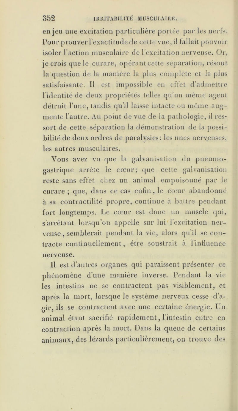 enjeu une excitation particulière portée par les nerfs. Pour prouver l’exactitude de cette vue, il fallait pouvoir isoler l’action musculaire de l’excitation nerveuse. Or, je crois que le curare, opérant cette séparation, résout la question de la manière la plus complète et la plus satisfaisante. Il est. impossible en effet d’admettre l’identité de deux propriétés telles qu’un même agent détruit l’une, tandis qu’il laisse intacte ou même aug- mente l’autre. Au point de vue de la pathologie, il res- sort de cette séparation la démonstration de la possi- bilité de deux ordres de paralysies: les unes nerveuses, les autres musculaires. Vous avez vu que la galvanisation du pneumo- gastrique arrête le cœur; que cette galvanisation reste sans effet chez un animal empoisonné par le curare ; que, dans ce cas enfin , le cœur abandonné à sa contractilité propre, continue à battre pendant fort longtemps. Le cœur est donc un muscle qui, s’arrêtant lorsqu’on appelle sur lui l’excitation ner- veuse, semblerait pendant la vie, alors qu’il se con- tracte continuellement, être soustrait à l’influence nerveuse. Il est d’autres organes qui paraissent présenter ce phénomène d’une manière inverse. Pendant la vie les intestins ne se contractent pas visiblement, et après la mort, lorsque le système nerveux cesse d’a- gir, ils se contractent avec une certaine énergie. Un animal étant sacrifié rapidement, l’intestin entre en contraction après la mort. Dans la queue de certains animaux, des lézards particulièrement, on trouve des