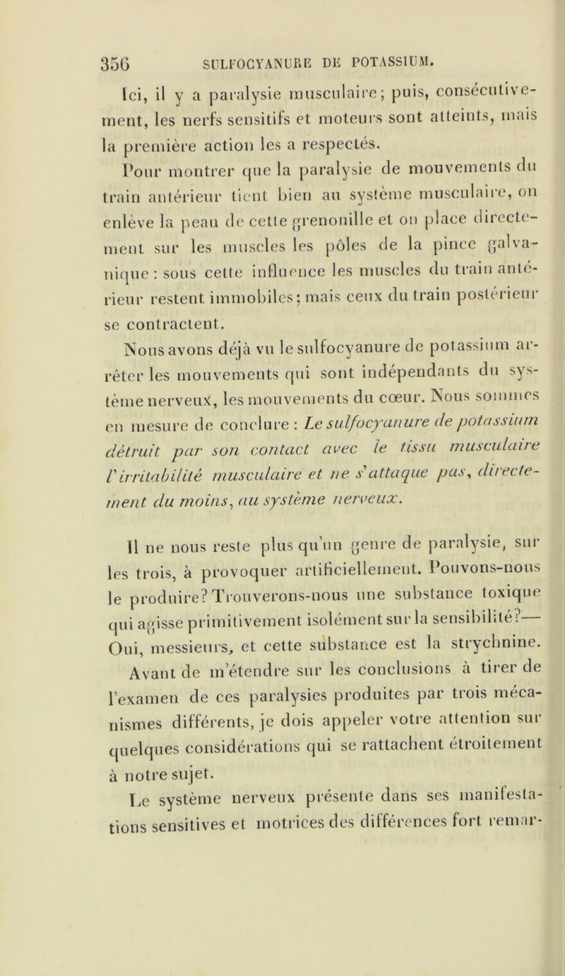 Ici, il y a paralysie musculaire; puis, consécutive- ment, les nerfs sensitifs et moteurs sont atteints, mais la première action les a respectés. Pour montrer que la paralysie de mouvements du train antérieur tient bien au système musculaire, ou enlève la peau de cette grenouille et on place directe- ment sur les muscles les pôles de la pince galva- nique : sous cette influence les muscles du train ante- rieur restent immobiles; mais ceux du train postérieur se contractent. Nous avons déjà vu le sulfocyanure de potassium ar- rêter les mouvements qui sont indépendants du sys- tème nerveux, les mouvements du cœur. Nous sommes en mesure de conclure: Le sulfocyunure de potassium détruit par son contact avec le tissu musculaire Virritabilité musculaire et ne s'attaque pas, directe- ment du moins, au système nerveux. 11 ne nous reste plus qu un genre de paralysie, sur les trois, à provoquer artificiellement. Pouvons-nous le produire? Trouverons-nous une substance toxique qui agisse primitivement isolément sur la sensibilité? Oui, messieurs, et cette substance est la strychnine. Avant de m’étendre sur les conclusions à tirer de l’examen de ces paralysies produites par trois méca- nismes différents, je dois appeler votre attention sur quelques considérations qui se rattachent étroitement à notre sujet. Le système nerveux présente dans ses manifesta- tions sensitives et motrices des différences fort remar-