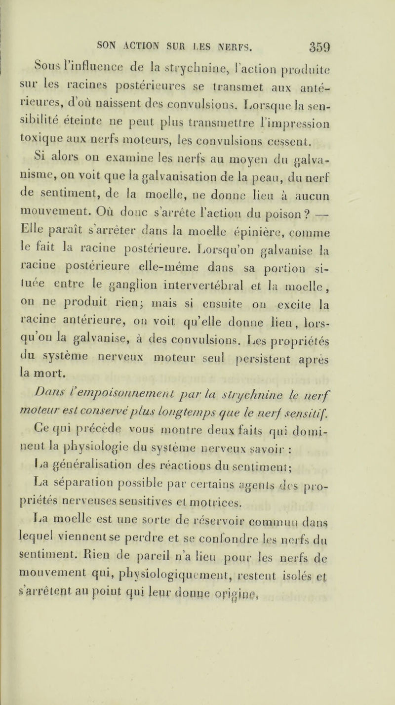 Sous l’influence de la strychnine, l’action produite sur les racines postérieures se transmet aux anté- rieures, d’où naissent des convulsions. Lorsque la sen- sibilité éteinte ne peut plus transmettre l'impression toxique aux nerfs moteurs, les convulsions cessent. Si alors on examine les nerfs au moyen du galva- nisme, on voit que la galvanisation de la peau, du nerf de sentiment, de la moelle, ne donne lieu à aucun mouvement. Où donc s arrête l’action du poison? — Elle paraît s arrêter dans la moelle épinière, comme le fait la racine postérieure. Lorsqu’on galvanise la racine postérieure elle-même dans sa portion si- tuée entre le ganglion intervertébral et la moelle, on ne produit rien• mais si ensuite on excite la racine antérieure, on voit qu’elle donne lieu, lors- qu ou la galvanise, à des convulsions. Les propriétés du système nerveux moteur seul persistent après la mort. Dans l empoisonnement par la strychnine le nerf moteur est conserve plus longtemps cpie le nerf sensitif. Ce qui pi’écède vous montre deux faits qui domi- nent la physiologie du système nerveux savoir : La généralisation des réactions du sentiment; La séparation possible par certains agents des pro- priétés nerveuses sensitives et motrices. La moelle est une sorte de réservoir commun dans lequel viennent se perdre et se confondre les nerfs du sentiment. Piien de pareil n’a lieu pour les nerfs de mouvement qui, physiologiquement, restent isolés et s’arrêtent au point qui leur donne origine,