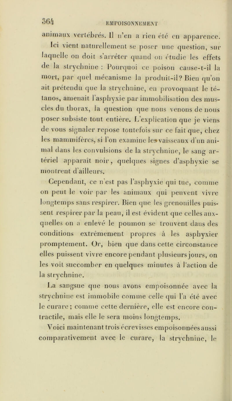 animaux vertébrés. Il n’en a rien été en apparence. Ici vient naturellement se poser une question, sur laquelle on doit s’arrêter quand on étudie les effets de la strychnine : Pourquoi ce poison cause-t-il la mort, par quel mécanisme la produit-il? Bien qu’on ait prétendu que la strychnine, en provoquant le té- tanos, amenait l’asphyxie par immobilisation des mus- cles du thorax, la question que nous venons de nous poser subsiste tout entière. L’explication que je viens de vous signaler repose toutefois sur ce fait que, chez les mammifères, si l’on examine le» vaisseaux d’un ani- mal dans les convulsions de la strychnine, le sang ar- tériel apparaît noir , quelques signes d’asphyxie se montrent d’ailleurs. Cependant, ce n’est pas l’asphyxie qui tue, comme on peut le voir par les animaux qui peuvent vivre longtemps sans respirer. Bien que les grenouilles puis- sent respirer par la peau, il est évident que celles aux- quelles on a enlevé le poumon se trouvent dans des conditions extrêmement propres à les asphyxier promptement. Or, bien que dans cette circonstance ell es puissent vivre encore pendant plusieurs jours, on les voit succomber en quelques minutes à l'action de la strychnine. La sangsue que nous avons empoisonnée avec la strychnine est immobile comme celle qui l’a été avec le curare; comme cette dernière, elle est encore con- tractile, mais elle le sera moins longtemps. Voici maintenant trois écrevisses empoisonnées aussi comparativement avec le curare, la strychnine, le