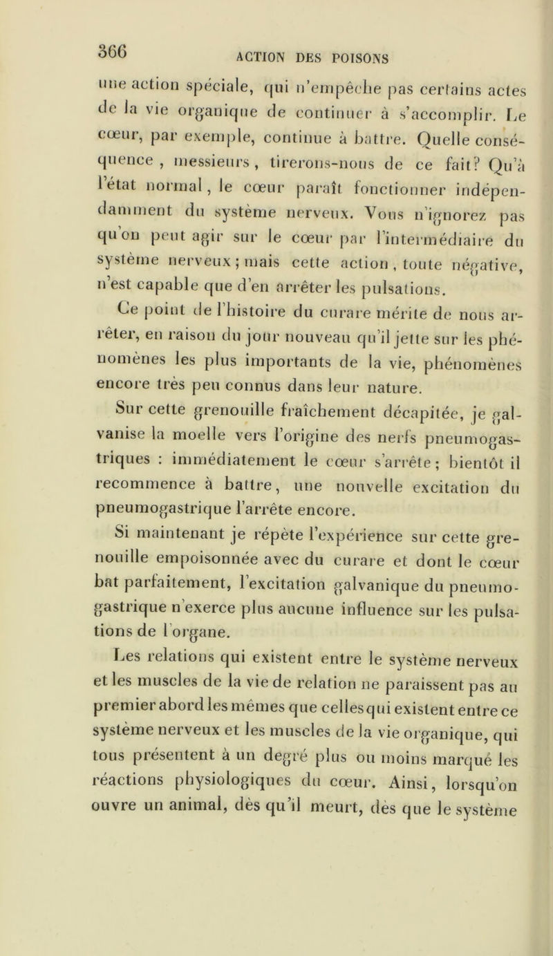 ACTION DES POISONS une action spéciale, qui n’empêche pas certains actes de la vie organique de continuer à s’accomplir. Le cœur, par exemple, continue à battre. Quelle consé- quence , messieurs, tirerons-nous de ce fait? Qu a 1 état normal , le cœur paraît fonctionner indépen- damment du système nerveux. Vous n’ignorez pas qu ou peut agir sur le cœur par l’intermédiaire du système nerveux; mais cette action , toute négative, n est capable que d en arrêter les pulsations. Ce point de 1 histoire du curare mérite de nous ar- rêter, en raison du jour nouveau qu’il jette sur les phé- nomènes les plus importants de la vie, phénomènes encore très peu connus dans leur nature. Sur cette grenouille fraîchement décapitée, je gal- vanise la moelle vers l’origine des nerfs pneumogas- triques : immédiatement le cœur s’arrête; bientôt il recommence à battre, une nouvelle excitation du pneumogastrique l’arrête encore. Si maintenant je répète l’expérience sur cette gre- nouille empoisonnée avec du curare et dont le cœur bat parfaitement, 1 excitation galvanique du pneumo- gastrique n’exerce plus aucune influence sur les pulsa- tions de l’organe. Les relations qui existent entre le système nerveux et les muscles de la vie de relation ne paraissent pas au premier abord les mêmes que cellesqui existent entre ce système nerveux et les muscles de la vie organique, qui tous présentent à un degré plus ou moins marqué les réactions physiologiques du cœur. Ainsi, lorsqu’on ouvre un animal, dès qu’il meurt, des que le système