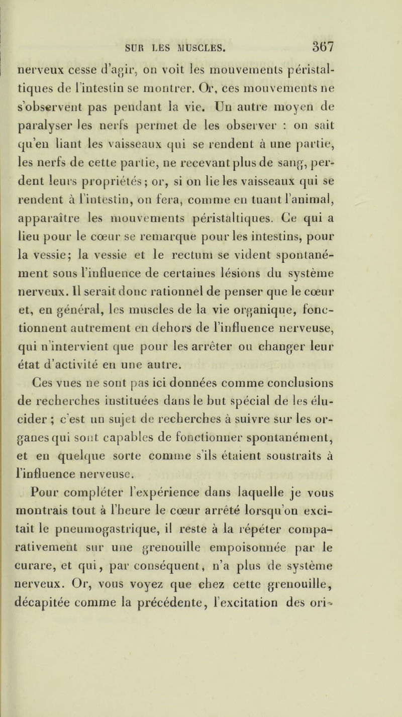 nerveux cesse d’agir, on voit les mouvements péristal- tiques de 1 intestin se montrer. Or, ces mouvements ne s’observent pas pendant la vie. Un autre moyen de paralyser les nerfs permet de les observer : on sait qu’en liant les vaisseaux qui se rendent à une partie, les nerfs de cette partie, ne recevant plus de sang, per- dent leurs propriétés; or, si on lie les vaisseaux qui se rendent à l’intestin, on fera, comme eu tuant l’animal, apparaître les mouvements péristaltiques. Ce qui a lieu pour le cœur se remarque pour les intestins, pour la vessie; la vessie et le rectum se vident spontané- ment sous l’influence de certaines lésions du système nerveux. Il serait donc rationnel de penser que le cœur et, en général, les muscles de la vie organique, fonc- tionnent autrement en dehors de l’influence nerveuse, qui n intervient que pour les arrêter ou changer leur état d’activité en une autre. Ces vues ne sont pas ici données comme conclusions de recherches instituées dans le but spécial de les élu- cider ; c'est un sujet de recherches à suivre sur les or- ganes qui sont capables de fonctionner spontanément, et en quelque sorte comme s’ils étaient soustraits à l’influence nerveuse. Pour compléter l’expérience dans laquelle je vous montrais tout à l’heure le cœur arrêté lorsqu’on exci- tait le pneumogastrique, il reste à la répéter compa- rativement sur une grenouille empoisonnée par le curare, et qui, par conséquent, n’a plus de système nerveux. Or, vous voyez que chez cette grenouille, décapitée comme la précédente, l’excitation des ori-«