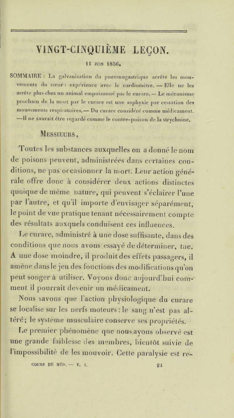 ViNGT-CINQUIÈME LEÇON. 11 juin 1856. SOMMAIRE : La galvanisation du pneumogastrique arrête les mou- vements du cœur : expérience avec le cardiomètre. — Elle ne les arrête plus chez un animal empoisonné par le curare. — Le mécanisme prochain de la mort par le curare est une asphyxie par cessation des mouvements respiratoires.— Du curare considéré comme médicament. Il ne saurait être regardé comme le contre-poison de la strychnine. Messieurs, Toutes les substances auxquelles on a donne le nom de poisons peuvent, administrées dans certaines con- ditions, ne pas occasionner la mon. Leur action géné- rale offre donc à considérer deux actions distinctes quoique de même nature, qui peuvent s’éclairer l’une par l’autre, et qu’il importe d’envisager séparément, le point de vue pratique tenant nécessairement compte des résultats auxquels conduisent ces influences. Le curare, administré à une dose suffisante, dans des conditions que nous avons essayé de déterminer, tue. A une dose moindre, il produit des effets passagers, il amène dans le jeu des fonctions des modifications qu’on peut songer à utiliser. Voyons donc aujourd’hui com- ment il pourrait devenir un médicament. Nous savons que l’action physiologique du curare se localise sur les nerfs moteurs: le sang n’est pas al- téré; le système musculaire conserve ses propriétés. Le premier phénomène que nous ayons observé est une grande faiblesse des membres, bientôt suivie de I impossibilité de les mouvoir. Cette paralysie est re- ctums DE MÉP.— T. I. 21