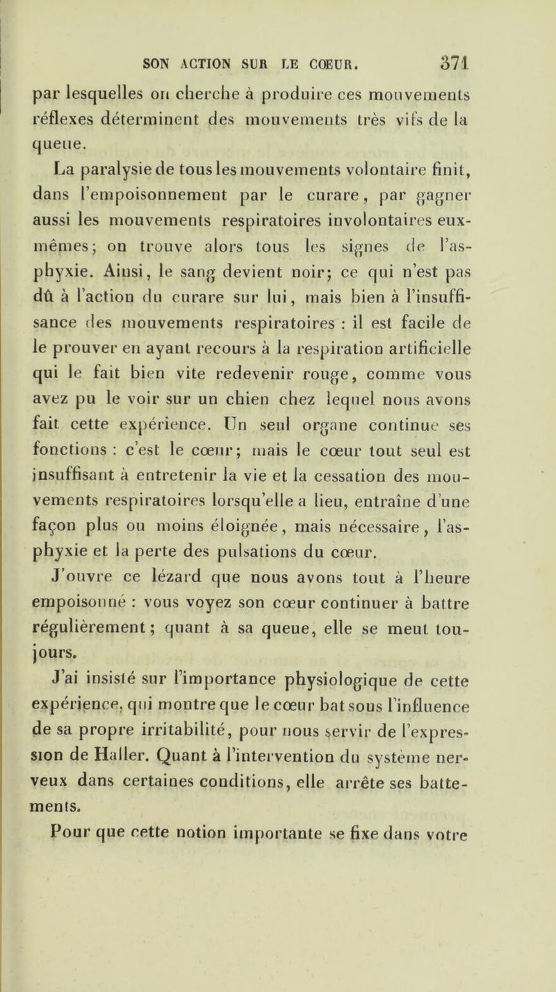 par lesquelles on cherche à produire ces mouvements réflexes déterminent des mouvements très vifs de la queue. La paralysie de tous les mouvements volontaire finit, dans l’empoisonnement par le curare, par gagner aussi les mouvements respiratoires involontaires eux- mêmes; on trouve alors tous les signes de l’as- phyxie. Ainsi, le sang devient noir; ce qui n’est pas dû à l’action du curare sur lui, mais bien à l’insuffi- sance des mouvements respiratoires : il est facile de le prouver en ayant recours à la respiration artificielle qui le fait bien vite redevenir rouge, comme vous avez pu le voir sur un chien chez lequel nous avons fait cette expérience. Un seul organe continue ses fonctions : c’est le cœur; mais le cœur tout seul est insuffisant à entretenir la vie et la cessation des mou- vements respiratoires lorsqu’elle a lieu, entraîne d’une façon plus ou moins éloignée, mais nécessaire, l’as- phyxie et la perte des pulsations du cœur. J’ouvre ce lézard que nous avons tout à l’heure empoisonné : vous voyez son cœur continuer à battre régulièrement; quant à sa queue, elle se meut tou- jours. J’ai insisté sur l’importance physiologique de cette expérience, qui montre que le cœur bat sous l’influence de sa propre irritabilité, pour nous servir de l’expres- sion de Haller. Quant à l’intervention du système ner- veux dans certaines conditions, elle arrête ses batte- ments. Pour que cette notion importante se fixe dans votre