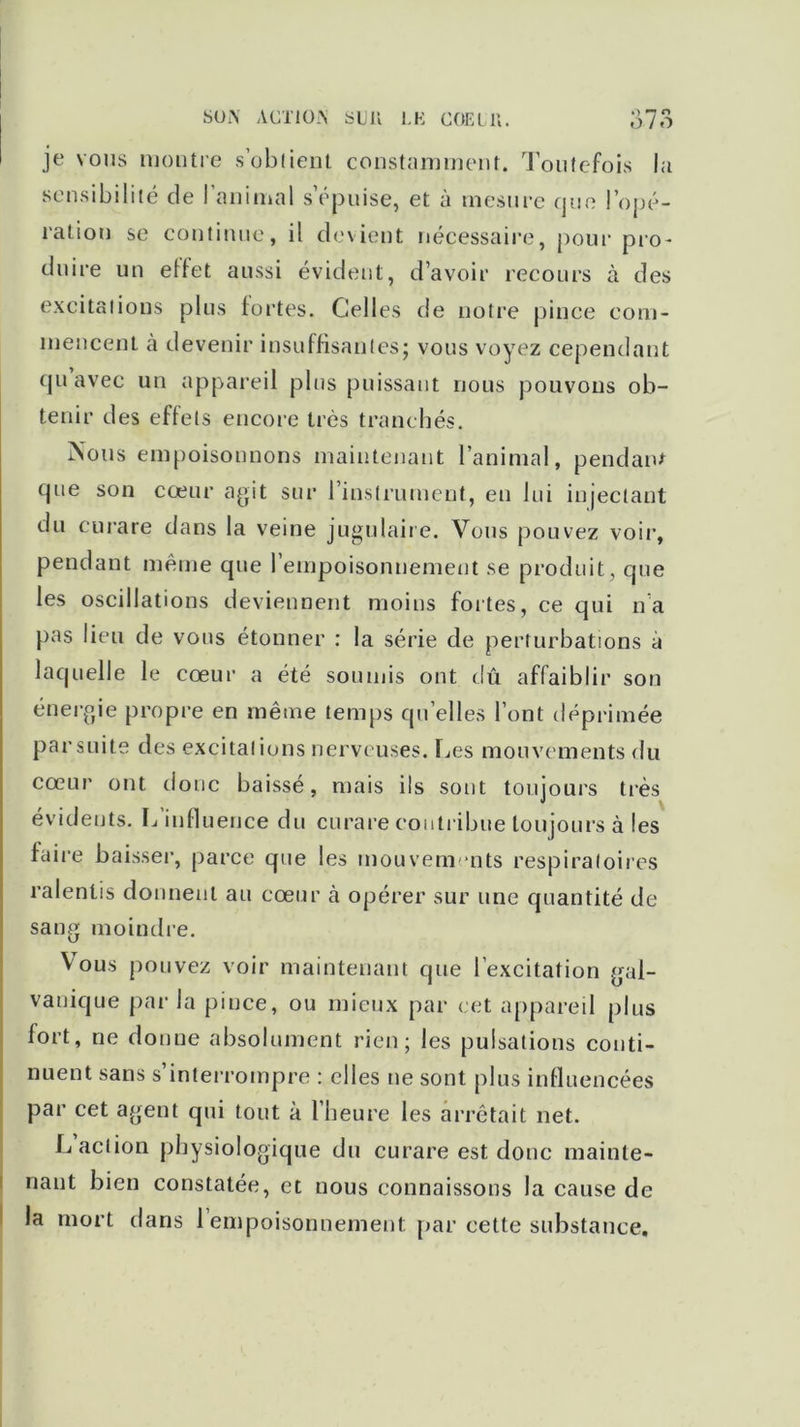 SUi\ ACTION SU U LE COE LU. o n «*> 0/0 je vous montre s’obtient constamment. Toutefois la sensibilité de l’animal s’épuise, et à mesure que l’opé- ration se continue, il devient nécessaire, pour pro- duire un etfet aussi évident, d’avoir recours à des excitations plus fortes. Celles de notre pince com- mencent à devenir insuffisantes; vous voyez cependant qu avec un appareil plus puissant nous pouvons ob- tenir des effets encore très tranchés. Nous empoisonnons maintenant l’animal, pendant que son cœur agit sur l’instrument, en lui injectant du curare dans la veine jugulaire. Vous pouvez voir, pendant meme que l’empoisonnement se produit, que les oscillations deviennent moins fortes, ce qui na pas lieu de vous étonner : la série de perturbations a laquelle le cœur a été soumis ont dû affaiblir son énergie propre en même temps qu’elles l’ont déprimée parsuite des excitations nerveuses. Les mouvements du cœur ont donc baissé, mais ils sont toujours très évidents. L influence du curare contribue toujours à les faire baisser, parce que les mouvem nts respiratoires ralentis donnent au cœur à opérer sur une quantité de sang moindre. Vous pouvez voir maintenant que l’excitation gal- vanique parla pince, ou mieux par cet appareil plus fort, ne donne absolument rien; les pulsations conti- nuent sans s’interrompre : elles ne sont plus influencées par cet agent qui tout à l’heure les arrêtait net. L action physiologique du curare est donc mainte- nant bien constatée, et nous connaissons la cause de la mort dans 1 empoisonnement par cette substance.