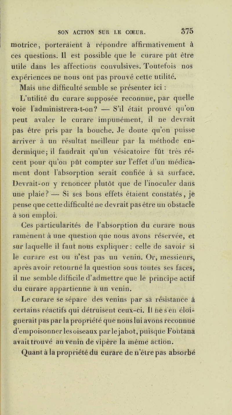 motrice, porteraient à répondre affirmativement à ces questions. Il est possible que le curare pût être utile dans les affections convulsives. Toutefois nos expériences ne nous ont pas prouvé cette utilité. Mais une difficulté semble se présenter ici : L’utilité du curare supposée reconnue, par quelle voie l’administrera*t-on? — S’il était prouvé qu’on peut avaler le curare impunément, il ne devrait pas être pris par la bouche. Je doute qu’on puisse arriver à un résultat meilleur par la méthode en- dermique j il faudrait qu’un vésicatoire fût très ré- cent pour qu’on pût compter sur l’effet d’un médica- ment dont l’absorption serait confiée à sa surface. Devrait-on y renoncer plutôt que de l’inoculer dans une plaie? — Si ses bons effets étaient constatés, je pense que cette difficulté ne devrait pas être un obstacle à son emploi. Ces particularités de l’absorption du curare nous ramènent à une question que nous avons réservée, et sur laquelle il faut nous expliquer: celle de savoir si le curare est ou n’est pas un venin. Or, messieurs, après avoir retourné la question sous toutes ses faces, il me semble difficile d’admettre que le principe actif du curare appartienne à un venin. Le curare se sépare des venins par sa résistance à certains réactifs qui détruisent ceux-ci. Il ne s en éloi- gnerait pas par la propriété que nous lui avons reconnue d’empoisonner lesoiseaux par lejabot, puisque Fontana avait trouvé au venin de vipère la même action. Quant à la propriété du curare de n’êlre pas absorbé