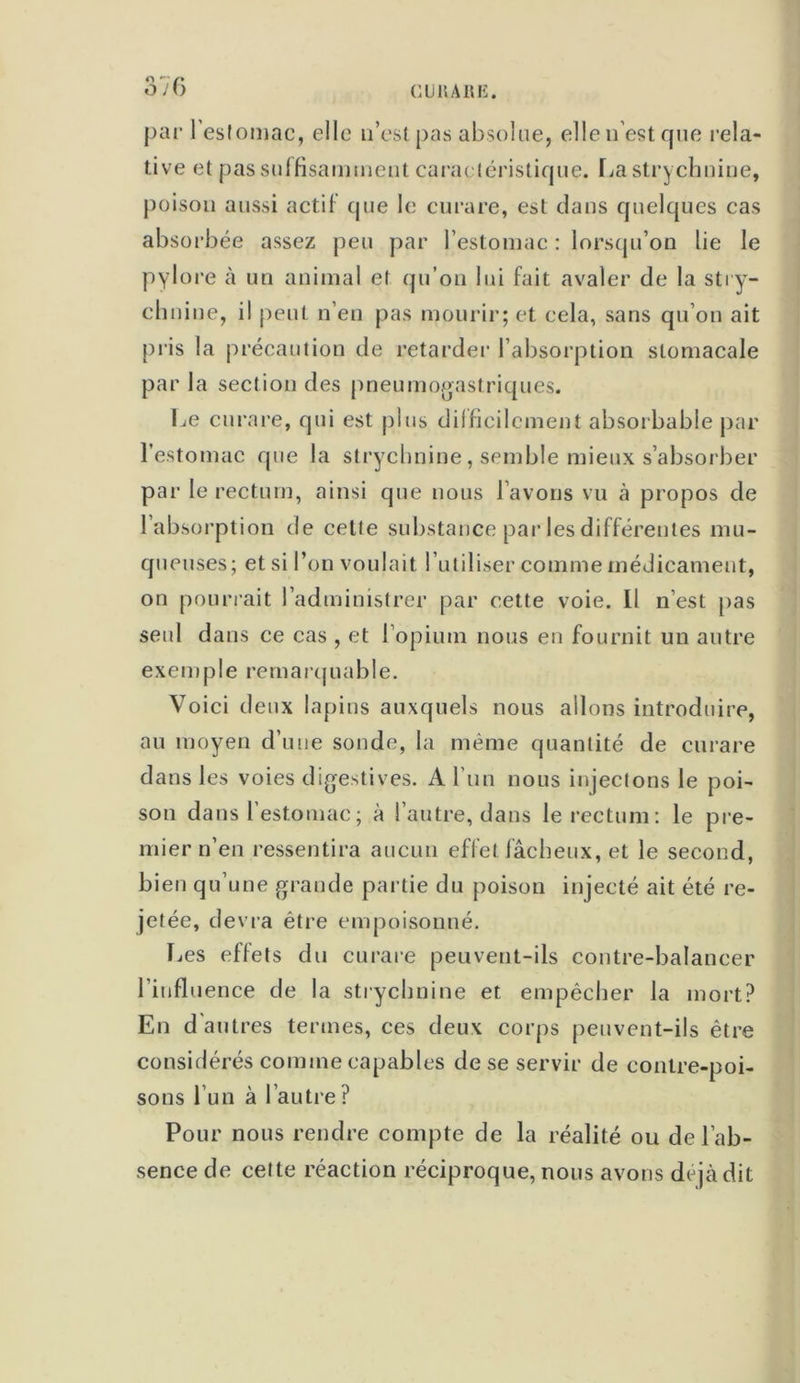 par l’estomac, elle n’est pas absolue, elle n’est que rela- tive et pas suffisamment caractéristique. La str>) clmiue, poison aussi actif que le curare, est dans quelques cas absorbée assez peu par l’estomac : lorsqu’on lie le pylore à un animal et qu’on lui fait avaler de la stry- chn ine, il peut n’en pas mourir; et cela, sans qu’on ait pris la précaution de retarder l’absorption stomacale par la section des pneumogastriques. Le curare, qui est plus difficilement absorbable par l’estomac que la strychnine, semble mieux s’absorber par le rectum, ainsi que nous l’avons vu à propos de l’absorption de celte substance par les différentes mu- queuses; et si l’on voulait l’utiliser comme médicament, on pourrait l’administrer par cette voie. Il n’est pas seul dans ce cas , et l’opium nous en fournit un autre exemple remarquable. Voici deux lapins auxquels nous allons introduire, au moyen d’une sonde, la même quantité de curare dans les voies digestives. A l’un nous injectons le poi- son dans l’estomac; à l’autre, dans le rectum: le pre- mier n’en ressentira aucun effet fâcheux, et le second, bien qu’une grande partie du poison injecté ait été re- jetée, dévia être empoisonné. Les effets du curare peuvent-ils contre-balancer l’influence de la strychnine et empêcher la mort? En d'autres termes, ces deux corps peuvent-ils être considérés comme capables de se servir de contre-poi- sons l’un à l’autre? Pour nous rendre compte de la réalité ou de l’ab- sence de cette réaction réciproque, nous avons déjà dit