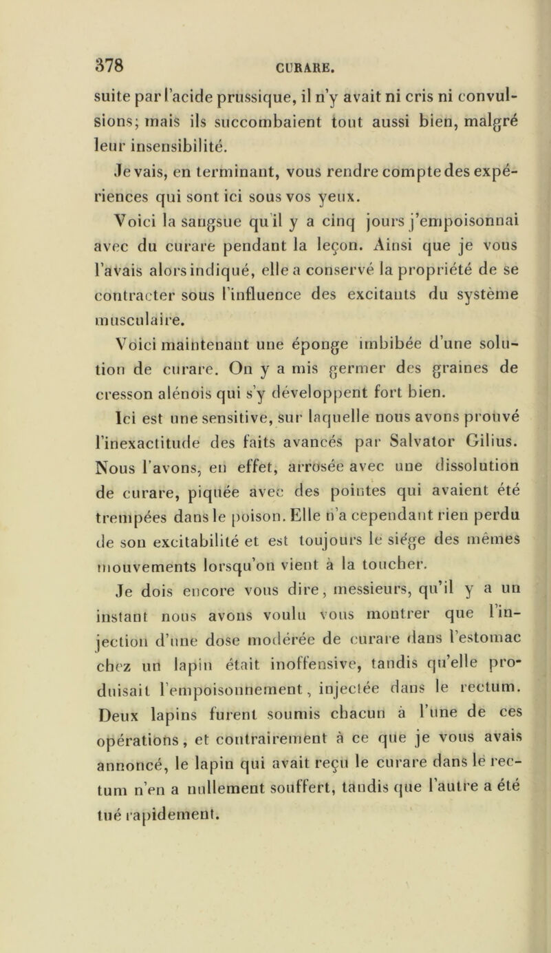 suite par l’acide prussique, il n’y avait ni cris ni convul- sions; mais ils succombaient tout aussi bien, malgré leur insensibilité. .levais, en terminant, vous rendre comptedes expé- riences qui sont ici sous vos yeux. Voici la sangsue quil y a cinq jours j’empoisonnai avec du curare pendant la leçon. Ainsi que je vous l’avais alors indiqué, elle a conservé la propriété de se contracter sous l’influence des excitants du système musculaire. Voici maintenant une éponge imbibée d’une solu- tion de curare. On y a mis germer des graines de cresson alénois qui s’y développent fort bien. Ici est une sensitive, sur laquelle nous avons prouvé l’inexactitude des faits avancés par Salvator Gilius. Nous l’avons, en effet, arrosée avec une dissolution de curare, piquée avec des pointes qui avaient été trempées dans le poison. Elle n’a cependant rien perdu de son excitabilité et est toujours le siège des mêmes mouvements lorsqu’on vient à la toucher. Je dois encore vous dire, messieurs, qu’il y a un instant nous avons voulu vous montrer que l’in- jection d’une dose modérée de curare dans 1 estomac chez un lapin était inoffensive, tandis quelle pro- duisait l’empoisonnement, injectée dans le rectum. Deux lapins furent soumis chacun à 1 une de ces opérations, et contrairement à ce que je vous avais annoncé, le lapin qui avait reçu le curare dans le rec- tum n’en a nullement souffert, taudis que l’autre a été tué rapidement.