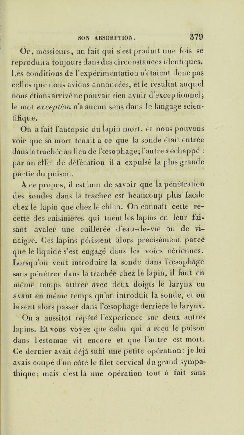 Or, messieurs, un fait qui s’est produit une fois se reproduira toujours dans des circonstances identiques. Les conditions de l’expérimentation n otaient donc pas celles que nous avions annoncées, et le résultat auquel nous étions arrivé ne pouvait rien avoir d’exceptionnel ; le mot exception n’a aucun sens dans le langage scien- tifique. On a fait l’autopsie du lapin mort, et nous pouvons voir que sa mort tenait à ce que la sonde était entrée dansla trachée au lieu de l'oesophage; l'autre a échappé : par un effet de défécation il a expulsé la plus grande partie du poison. A ce propos, il est bon de savoir que la pénétration des sondes dans la trachée est beaucoup plus facile chez le lapin que chez le chien. On connaît cette re- cette des cuisinières qui tuent les lapins en leur fai- sant avaler une cuillerée d’eau-de-vie ou de vi- naigre. Ces lapins périssent alors précisément parce que le liquide s’est engagé dans les voies aériennes. Lorsqu’on veut introduire la sonde dans l œsophage sans pénétrer dans la trachée chez le lapin, il faut en même temps attirer avec deux doigts le larynx en avant en même temps qu’on introduit la sonde, et on la sent alors passer dans l’œsophage derrière le larynx. On a aussitôt répété l’expérience sur deux autres lapins. Et vous voyez que celui qui a reçu le poison dans l’estomac vit encore et que l’autre est mort. Ce dernier avait déjà subi une petite opération: je lui avais coupé d’un côté le filet cervical du grand sympa- thique; mais c’est là une opération tout à fait sans