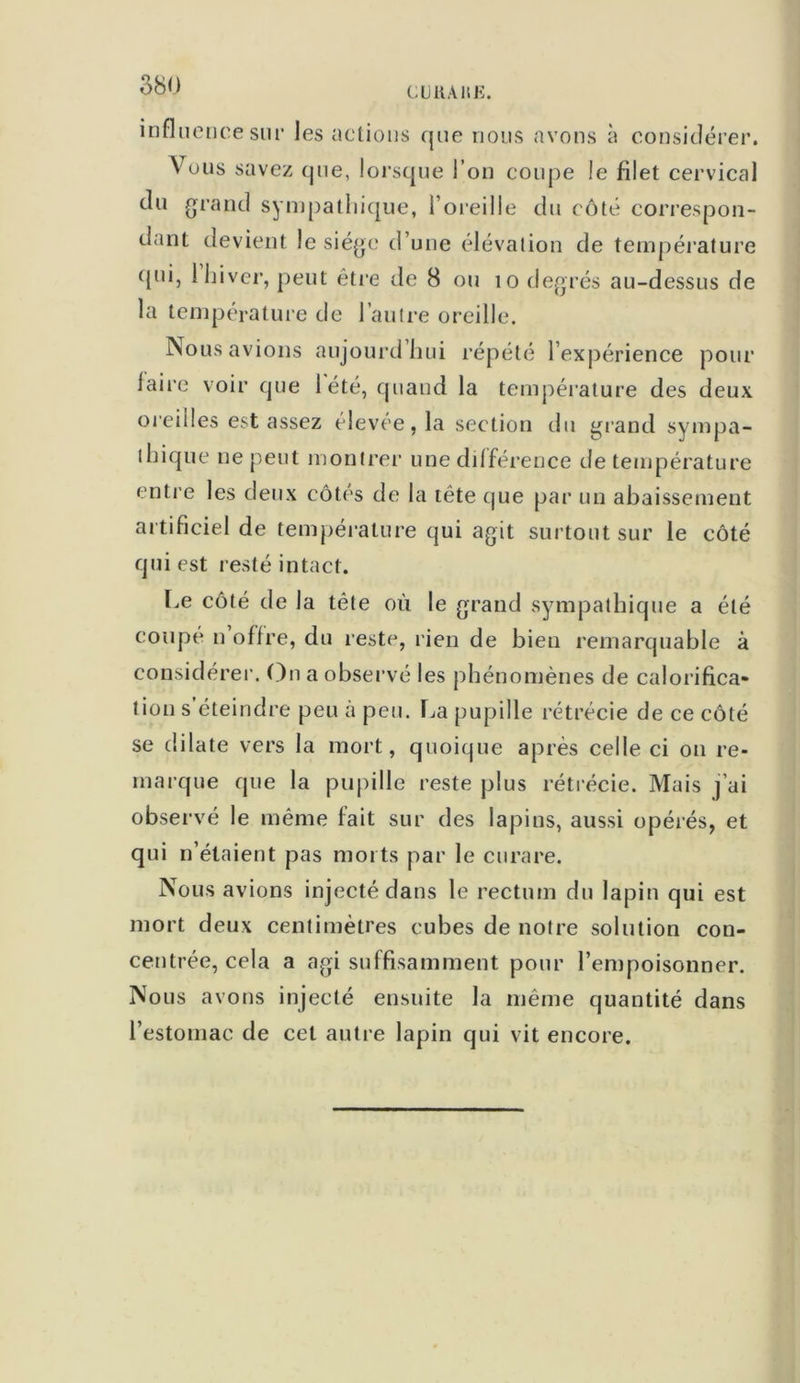 Clj il Ali K. influence sur les actions que nous avons à considérer. Vous savez que, lorsque l’on coupe le filet cervical du grand sympathique, l’oreille du côté correspon- dant devient le siège d’une élévation de température qui, 1 hiver, peut être de 8 ou îo degrés au-dessus de la température de l’autre oreille. Nous avions aujourd’hui répété l’expérience pour Jaire voir que 1 été, quand la température des deux oreilles est assez élevée, la section du grand sympa- thique ne peut montrer une différence de température entre les deux côtés de la tête que par un abaissement artificiel de température qui agit surtout sur le côté qui est resté intact. Le côté de la tête où le grand sympathique a été coupé n’offre, du reste, rien de bien remarquable à considérer. On a observé les phénomènes de calorifica- tion s éteindre peu à peu. La pupille rétrécie de ce côté se dilate vers la mort, quoique après celle ci on re- marque que la pupille reste plus rétrécie. Mais j’ai observé le même fait sur des lapins, aussi opérés, et qui n’étaient pas morts par le curare. Nous avions injecté dans le rectum du lapin qui est mort deux centimètres cubes de notre solution con- centrée, cela a agi suffisamment pour l’empoisonner. Nous avons injecté ensuite la même quantité dans l’estomac de cet autre lapin qui vit encore.