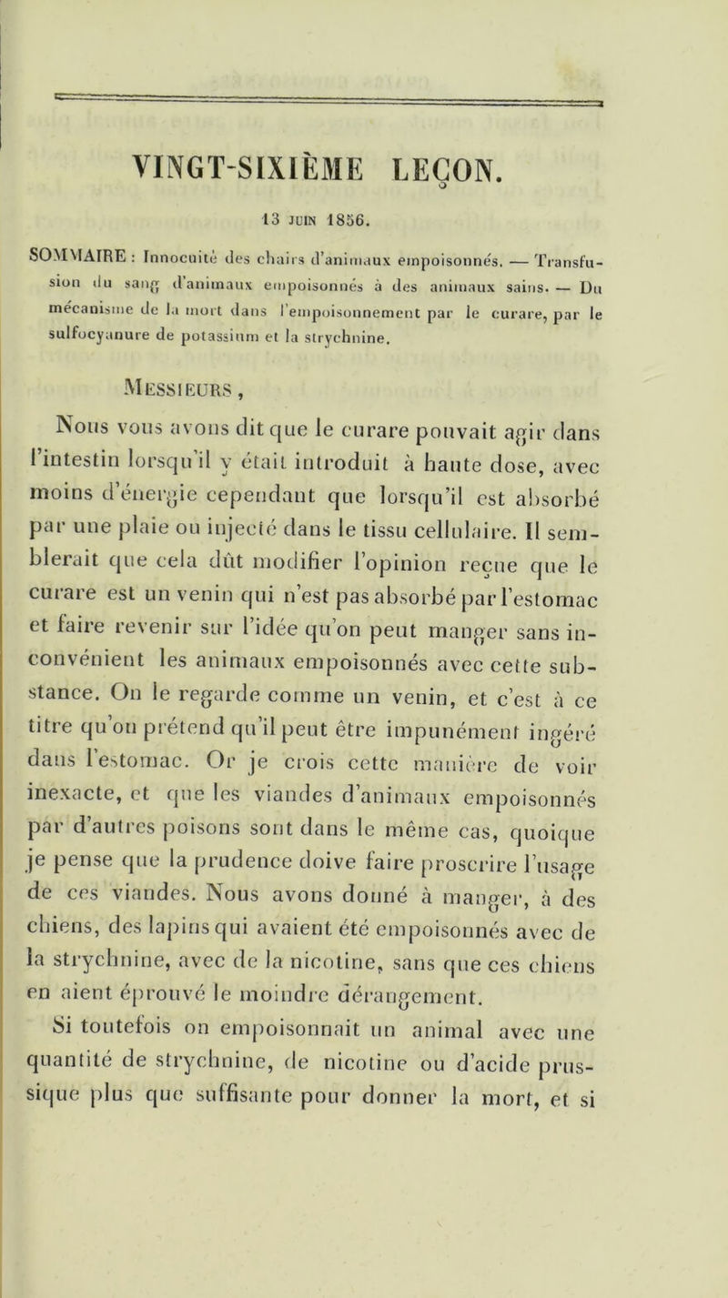 VINGT-SIXIÈME LEÇON. O 13 juin 1836. SOMMAIRE : Innocuité des chairs d’animaux empoisonnes. — Transfu- sion du san{j danitnaux empoisonnés à des animaux sains.— Du mécanisme de la mort dans I empoisonnement par le curare, par le sulfocyanure de potassium et la strychnine. Messieurs , Nous vous avons dit que le curare pouvait agir dans l’intestin lorsqu’il y était introduit à haute dose, avec moins d’énergie cependant que lorsqu’il est absorbé par une plaie ou injecté dans le tissu cellulaire. Il sem- blerait que cela dût modifier l’opinion reçue que le curare est un venin qui n’est pas absorbé par l’estomac et faire revenir sur l’idée qu’on peut manger sans in- convénient les animaux empoisonnés avec cette sub- stance. On le regarde comme un venin, et c’est à ce titre qu’on prétend qu’il peut être impunément ingéré dans 1 estomac. Or je crois cette manière de voir inexacte, et que les viandes d’animaux empoisonnés par d autres poisons sont dans le même cas, quoique je pense que la prudence doive faire proscrire l’usage de ces viandes. Nous avons donné à manger, à des chiens, des lapins qui avaient été empoisonnés avec de la strychnine, avec de la nicotine, sans que ces chiens en aient éprouvé le moindre dérangement. Si toutefois on empoisonnait un animal avec une quantité de strychnine, de nicotine ou d’acide prus- sique plus que suffisante pour donner la mort, et si