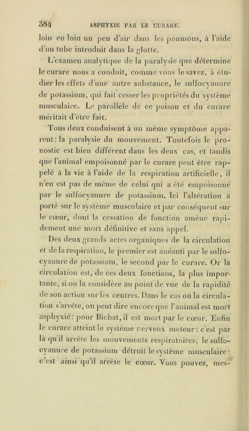 loin en loin un peu d’air dans les poumons, à l’aide d’un tube introduit dans la flotte. L’examen analytique de la paralysie que détermine le curare nous a conduit, comme vous le savez, à étu- dier les effets d’une autre substance, le sulfocyanure de potassium, qui fait cesser les propriétés du système musculaire. Le parallèle de ce poison et du curare méritait d’être fait. Tous deux conduisent à un même symptôme appa- rent: la paralysie du mouvement. Toutefois le pro- nostic est bien différent dans les deux cas, et tandis que l’animal empoisonné par le curare peut être rap- pelé à la vie à l’aide de la respiration artificielle, il n’en est pas de même de celui qui a été empoisonné par le sulfocyanure de potassium. Ici l’altération a porté sur le système musculaire et par conséquent sur le cœur, dont la cessation de fonction amène rapi- dement une mort définitive et sans appel. Des deux grands actes organiques de la circulation et de la respiration, le premier est anéanti par le sulfo- cyanurede potassium, le second par le curare. Or la circulation est, de ces deux fonctions, la plus impor- tante, si on la considère au point de vue de la rapidité de son action sur les centres. Dans le cas où la circula- tion s arrête, on peut dire encore que l’animal est mort asphyxié: pour Bichat, il est mort par le cœur. Enfin le curare atteint le système nerveux moteur: c est par là quil arrête les mouvements respiratoires; le sulfo- cyanure de potassium détruit le système musculaire: c est ainsi qu il arrête le cœur. Vous pouvez, mes-