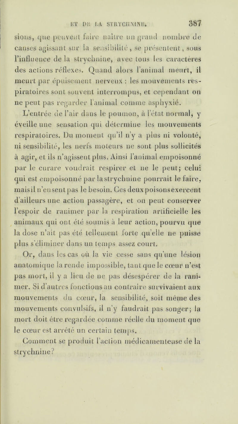 sions, que peuvent faire naître un grand nombre de causes agissant sur la sensibilité , se présentent, sous l’influence de la strychnine, avec tous les caractères des actions réflexes. Quand alors l’animal meurt, il meurt par épuisement nerveux : les mouvements res- piratoires sont souvent interrompus, et cependant on ne peut pas regarder l animal comme asphyxié. L’entrée de l’air dans le poumon, à l’état normal, y éveille une sensation qui détermine les mouvements respiratoires. Du moment qu’il n’y a plus ni volonté, insensibilité, les nerfs moteurs ne sont plus sollicités à agir, et ils n’agissent plus. Ainsi l’animal empoisonné par le curare vomirait respirer et ne le peut; celui qui est empoisonné par la strychnine pourrait le faire, mais il n’en sent pas le besoin. Ces deux poisons exercent d ailleurs une action passagère, et on peut conserver l’espoir de ranimer par la respiration artificielle les animaux qui ont été soumis à leur action, pourvu que la dose n’ait pas été tellement forte qu'elle ne puisse plus s’éliminer dans un temps assez court. Or, dans les cas où la vie cesse sans qu’une lésion anatomique la rende impossible, tant que le cœur n’est pas mort, il y a lieu de ne pas désespérer de la rani- mer. Si d’autres fonctions au contraire survivaient aux mouvements du cœur, la sensibilité, soit même des mouvements convulsifs, il n’y faudrait pas songer; la mort doit être regardée comme réelle du moment que le cœur est arrêté un certain temps. Comment se produit l’action médicamenteuse de la strychnine?