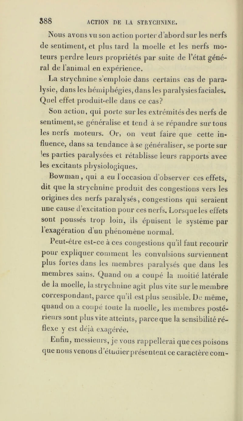 588 ACTION DE LA STRYCHNINE. Nous avons vu son action porter d’abord sur les nerfs de sentiment, et plus tard la moelle et les nerfs mo- teurs perdre leurs propriétés par suite de l’état géné- ral de l’animal en expérience. La strychnine s’emploie dans certains cas de para- lysie, dans les hémiphégies, dans les paralysies faciales. Quel effet produit-elle dans ce cas? Son action, qui porte sur les extrémités des nerfs de sentiment,se généralise et tend à se répandre sur tous les nerfs moteurs. Or, on veut faire que cette in- fluence, dans sa tendance à se généraliser, se porte sur 'es parties paralysées et rétablisse leurs rapports avec les excitants physiologiques. Bowman , qui a eu 1 occasion d’observer ces effets, dit que la strychnine produit des congestions vers les origines des nerfs paralysés, congestions qui seraient une cause d excitation pour ces nerfs. Lorsque les effets sont poussés trop loin, ils épuisent le système par 1 exagération dun phénomène normal. Peut-être est-ce à ces congestions qu’il faut recourir pour expliquer comment les convulsions surviennent plus fortes dans les membres paralysés que dans les membres sains. Quand on a coupé la moitié latérale de la moelle, la strychnine agit plus vite sur le membre correspondant, parce qu’il est plus sensible. De même, quand on a coupé toute la moelle, les membres posté- rieurs sont plus vite atteints, parce que la sensibilité ré- flexe y est déjà exagérée. Enfin, messieurs, je vous rappellerai que ces poisons que nous venons d’étuciierprésentent ce caractère com-