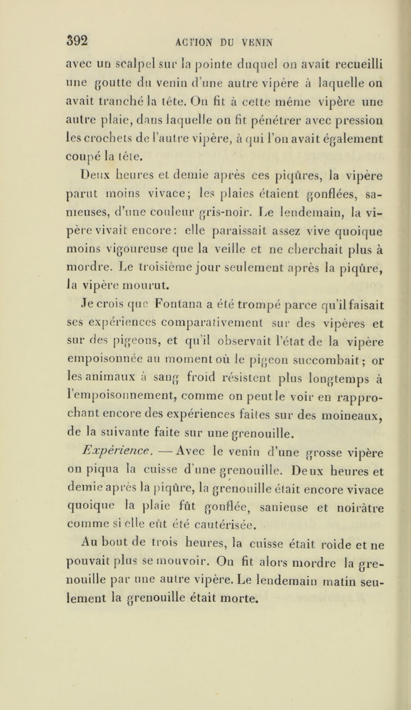 avec un scalpel sur la pointe duquel on avait recueilli une goutte du venin d’une autre vipère à laquelle on avait tranché la tête. Ou fit à cette même vipère une autre plaie, dans laquelle on fit pénétrer avec pression les crochets de l’autre vipère, à qui l’on avait également coupé la tète. Deux heures et demie après ces piqûres, la vipère parut moins vivace; les plaies étaient gonflées, sa- meuses, d’une couleur gris-noir. Le lendemain, la vi- père vivait encore: elle paraissait assez vive quoique moins vigoureuse que la veille et ne cherchait plus à mordre. Le troisième jour seulement après la piqûre, la vipère mourut. Je crois que Fontana a été trompé parce qu’il faisait ses expériences comparativement sur des vipères et sur des pigeons, et qu’il observait l’état de la vipère empoisonnée au moment où le pigeon succombait; or les animaux a sang froid résistent plus longtemps à l’empoisonnement, comme on peut le voir en rappro- chant encore des expériences faites sur des moineaux, de la suivante faite sur une grenouille. Expérience. —Avec le venin d’une grosse vipère on piqua la cuisse d une grenouille. Deux heures et demie après la piqûre, la grenouille était encore vivace quoique la plaie fût gonflée, sanieuse et noirâtre comme si elle eût été cautérisée. Au bout de trois heures, la cuisse était roide et ne pouvait plus se mouvoir. On fit alors mordre la gre- nouille par une autre vipère. Le lendemain matin seu- lement la grenouille était morte.