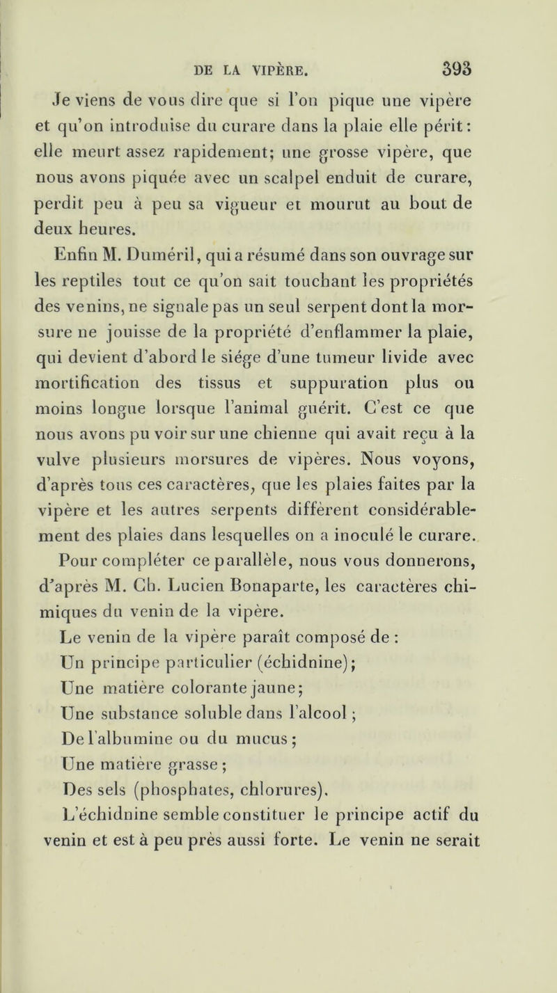 Je viens de vous dire que si l’on pique une vipère et qu’on introduise du curare dans la plaie elle périt: elle meurt assez rapidement; une grosse vipère, que nous avons piquée avec un scalpel enduit de curare, perdit peu à peu sa vigueur et mourut au bout de deux heures. Enfin M. Duméril, qui a résumé dans son ouvrage sur les reptiles tout ce qu’on sait touchant les propriétés des venins, ne signale pas un seul serpent dont la mor- sure ne jouisse de la propriété d’enflammer la plaie, qui devient d’abord le siège d’une tumeur livide avec mortification des tissus et suppuration plus ou moins longue lorsque l’animal guérit. C’est ce que nous avons pu voir sur une chienne qui avait reçu à la vulve plusieurs morsures de vipères. Nous voyons, d’après tous ces caractères, que les plaies faites par la vipère et les autres serpents diffèrent considérable- ment des plaies dans lesquelles on a inoculé le curare. Pour compléter ce parallèle, nous vous donnerons, d’après M. Ch. Lucien Bonaparte, les caractères chi- miques du venin de la vipère. Le venin de la vipère paraît composé de : Un principe particulier (échidnine); Une matière colorante jaune; Une substance soluble dans l’alcool ; Del albumine ou du mucus; Une matière grasse ; Des sels (phosphates, chlorures). L’échidnine semble constituer le principe actif du venin et est à peu près aussi forte. Le venin ne serait