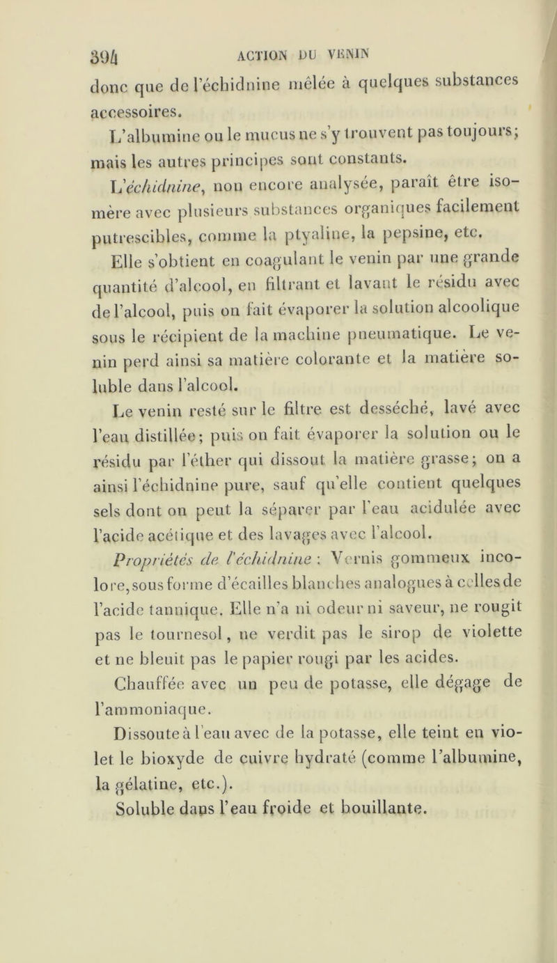 39/l ACTION OU VKNIN donc que de l’échiclnine mêlée à quelques substances accessoires. L’albumine ou le mucus ne s y trouvent pas toujouis, mais les autres principes sont constants. lééchidnine, non encore analysée, paraît être iso- mère avec plusieurs substances organiques facilement putrescibles, comme la ptyaliue, la pepsine, etc. Elle s’obtient en coagulant le venin par une grande quantité d’alcool, eu filtrant et lavant le iesidu avec de l’alcool, puis on lait évaporer la solution alcoolique sous le récipient de la machine pneumatique. Le ve- nin perd ainsi sa matière colorante et la matière so- luble dans l’alcool. Le venin resté sur le filtre est desséché, lavé avec l’eau distillée; puis on fait évaporer la solution ou le résidu par 1 elher qui dissout la matière grasse; on a ainsi l’échidnine pure, sauf qu elle contient quelques sels dont on peut la séparer par l’eau acidulée avec l’acide acétique et des lavages avec l’alcool. Propriétés de l'échidnine : Vernis gommeux inco- lore,sous forme d’écailles blanches analogues à ccllesde l’acide tannique. Elle n’a ni odeur ni saveur, ne rougit pas le tournesol, ne verdit pas le sirop de violette et ne bleuit pas le papier rougi par les acides. Chauffée avec un peu de potasse, elle dégage de l’ammoniaque. Dissoute à beau avec de la potasse, elle teint en vio- let le bioxyde de cuivre hydraté (comme l’albumine, la gélatine, etc.). Soluble dans l’eau froide et houillante.