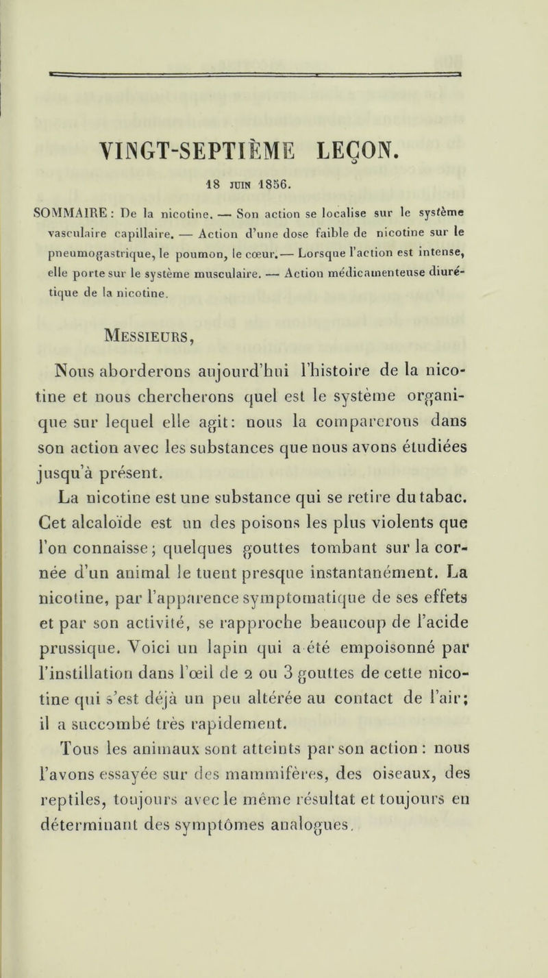 VINGT-SEPTIÈME LEÇON. O 18 juin 1856. SOMMAIRE : De la nicotine. — Son action se localise sur le système vasculaire capillaire. — Action d’une dose faible de nicotine sur le pneumogastrique, le poumon, le cœur.— Lorsque l’action est intense, elle porte sur le système musculaire. — Action médicamenteuse diuré- tique de la nicotine. Messieurs, Nous aborderons aujourd’hui l’histoire de la nico- tine et nous chercherons quel est le système organi- que sur lequel elle agit: nous la comparerons dans son action avec les substances que nous avons étudiées jusqu’à présent. La nicotine est une substance qui se retire du tabac. Cet alcaloïde est un des poisons les plus violents que l’on connaisse ; quelques gouttes tombant sur la cor- née d’un animal le tuent presque instantanément. La nicotine, par l’apparence symptomatique de ses effets et par son activité, se rapproche beaucoup de l’acide prussique. Voici un lapin qui a été empoisonné par l’instillation dans l'œil de 2 ou 3 gouttes de cette nico- tine qui s’est déjà un peu altérée au contact de l’air; il a succombé très rapidement. Tous les animaux sont atteints par son action : nous l’avons essayée sur des mammifères, des oiseaux, des reptiles, toujours avec le même résultat et toujours en déterminant des symptômes analogues.