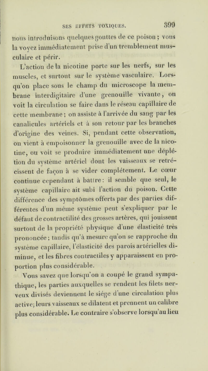 nous introduisons quelques gouttes de ce poison ; vous la voyez immédiatement prise d’un tremblement mus- culaire et périr. L’action de la nicotine porte sur les nerfs, sur les muscles, et surtout sur le système vasculaire. Lors- qu’on place sous le champ du microscope la mem- brane interdigitaire d’une grenouille vivante, on voit la circulation se faire dans le réseau capillaire de cette membrane ; on assiste à l’arrivée du sang par les canalicules artériels et à son retour par les branches d’origine des veines. Si, pendant cette observation, on vient à empoisonner la grenouille avec de la nico- tine, ou voit se produire immédiatement une déplé- tion du système artériel dont les vaisseaux se rétré- cissent de façon à se vider complètement. Le cœur continue cependant à battre: il semble que seul, le système capillaire ait subi 1 action du poison. Cette différence des symptômes offerts par des parties dif- férentes d’un même système peut s’expliquer par le défaut de contractilité des grosses artères, qui jouissent surtout de la propriété physique d’une élasticité très prononcée; tandis qu’à mesure qu’on se rapproche du système capillaire, l’élasticité des parois artérielles di- minue, et les fibres contractiles y apparaissent en pro- portion plus considérable. Vous savez que lorsqu’on a coupé le grand sympa- thique, les parties auxquelles se rendent les filets ner- veux divisés deviennent le siège d’une circulation plus active; leurs vaisseaux se dilatent et prennent un calibre plus considérable, lie contraire s’observe lorsqu’au lieu