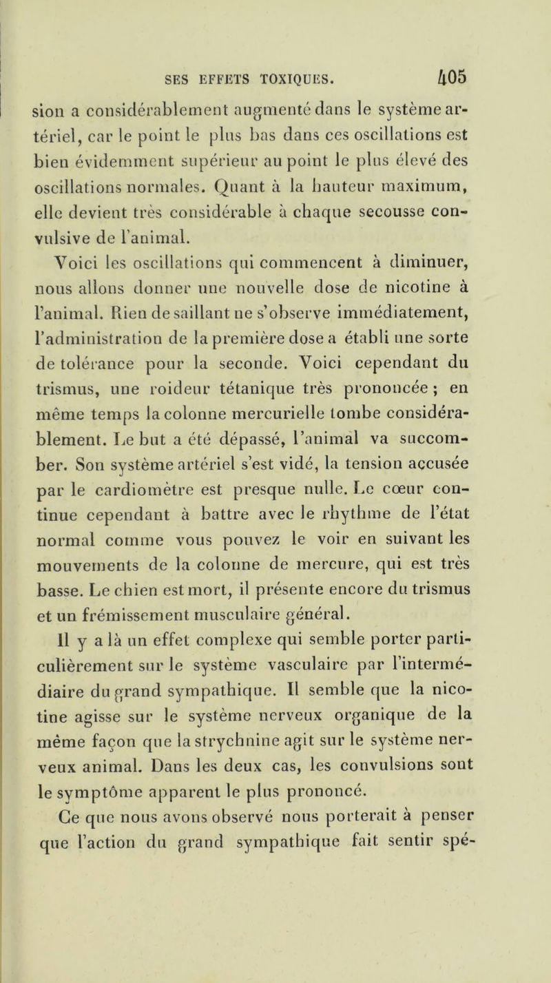 sion a considérablement augmenté dans le système ar- tériel, car le point le plus bas dans ces oscillations est bien évidemment supérieur au point le plus élevé des oscillations normales. Quant à la hauteur maximum, elle devient très considérable à chaque secousse con- vulsive de 1 animal. Voici les oscillations qui commencent à diminuer, nous allons donner une nouvelle dose de nicotine à l’animal. Piien desaillant ne s’observe immédiatement, l’administration de la première dose a établi une sorte de tolérance pour la seconde. Voici cependant du trismus, une roideur tétanique très prononcée ; en même temps la colonne mercurielle tombe considéra- blement. Le but a été dépassé, l’animal va succom- ber. Son système artériel s’est vidé, la tension accusée par le cardiomètre est presque nulle. Le cœur con- tinue cependant à battre avec le rhythme de l’état normal comme vous pouvez le voir en suivant les mouvements de la colonne de mercure, qui est très basse. Le chien est mort, il présente encore du trismus et un frémissement musculaire général. 11 y a là un effet complexe qui semble porter parti- culièrement sur le système vasculaire par l’intermé- diaire du grand sympathique. Il semble que la nico- tine agisse sur le système nerveux organique de la même façon que la strychnine agit sur le système ner- veux animal. Dans les deux cas, les convulsions sout le symptôme apparent le plus prononcé. Ce que nous avons observé nous porterait à penser que l’action du grand sympathique fait sentir spé-