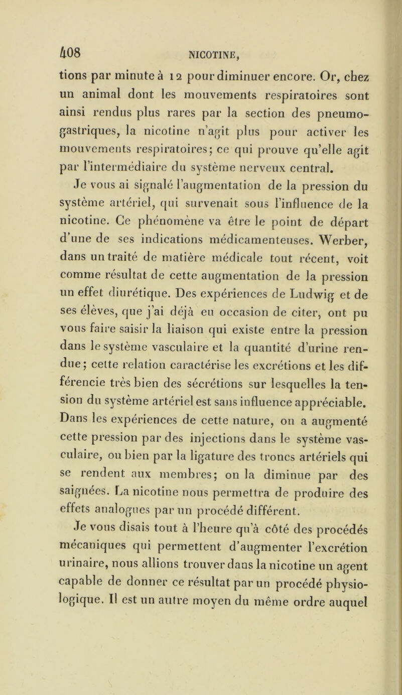 tions par minute à 12 pour diminuer encore. Or, chez un animal dont les mouvements respiratoires sont ainsi rendus plus rares par la section des pneumo- gastriques, la nicotine n’agit plus pour activer les mouvements respiratoires; ce qui prouve qu’elle agit par l’intermédiaire du système nerveux central. Je vous ai signalé l’augmentation de la pression du système artériel, qui survenait sous l’influence de la nicotine. Ce phénomène va être le point de départ d’une de ses indications médicamenteuses. Werber, dans un traité de matière médicale tout récent, voit comme résultat de cette augmentation de la pression un effet diurétique. Des expériences de Ludwig et de ses élèves, que j’ai déjà eu occasion de citer, ont pu vous faire saisir la liaison qui existe entre la pression dans le système vasculaire et la quantité d’urine ren- due; celte relation caractérise les excrétions et les dif- férencie très bien des sécrétions sur lesquelles la ten- sion du système artériel est sans influence appréciable. Dans les expériences de cette nature, on a augmenté cette pression par des injections dans le système vas- culaire, ou bien par la ligature des troncs artériels qui se rendent aux membres; on la diminue par des saignées. La nicotine nous permettra de produire des effets analogues par un procédé différent. Je vous disais tout à l’heure qu’à côté des procédés mécaniques qui permettent d’augmenter l’excrétion urinaire, nous allions trouver dans la nicotine un agent capable de donner ce résultat par un procédé physio- logique. Il est un autre moyen du même ordre auquel