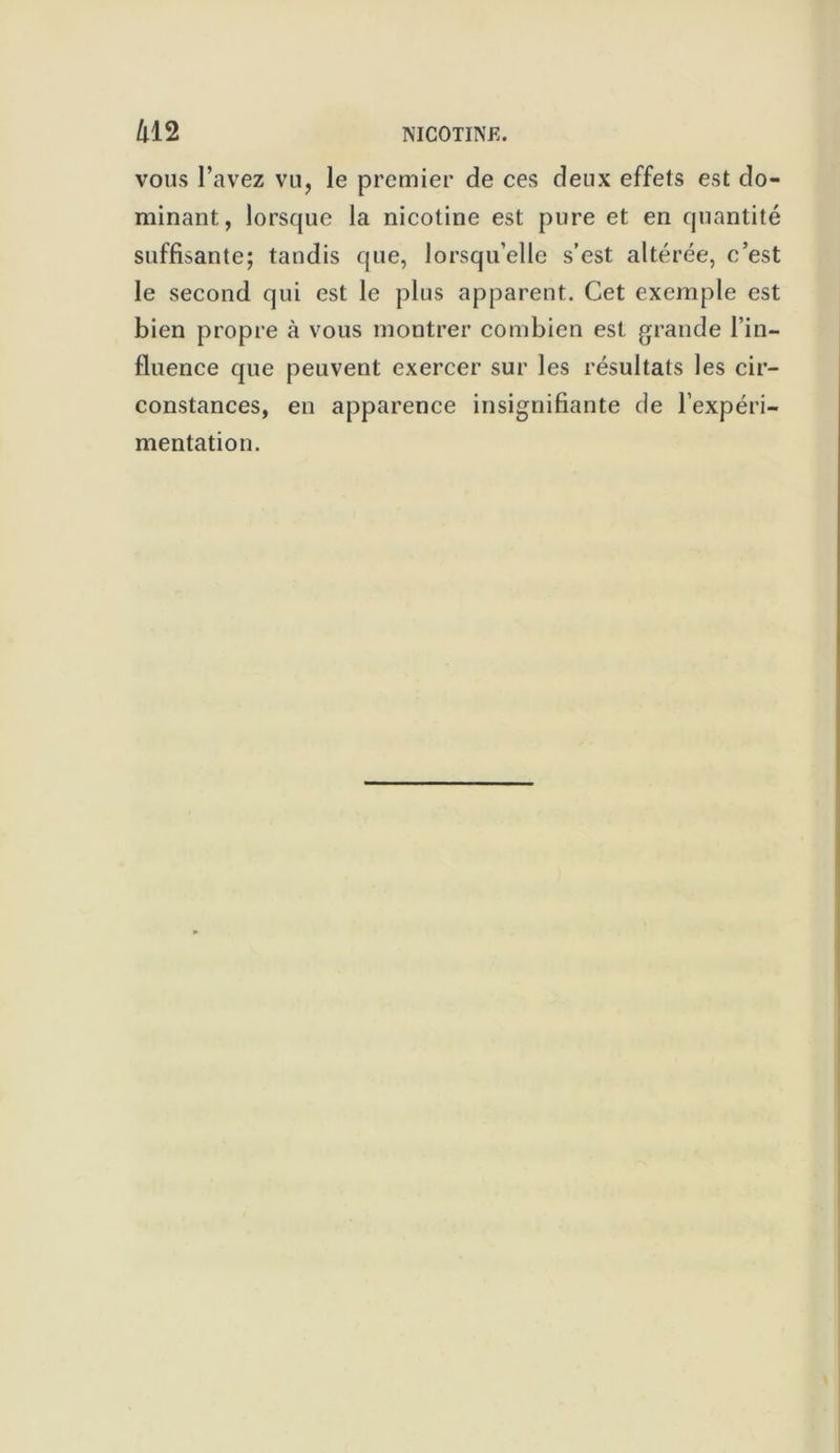 vous l’avez vu, le premier de ces deux effets est do- minant, lorsque la nicotine est pure et en quantité suffisante; tandis que, lorsqu’elle s’est altérée, c’est le second qui est le plus apparent. Cet exemple est bien propre à vous montrer combien est grande l’in- fluence que peuvent exercer sur les résultats les cir- constances, en apparence insignifiante de l’expéri- mentation.