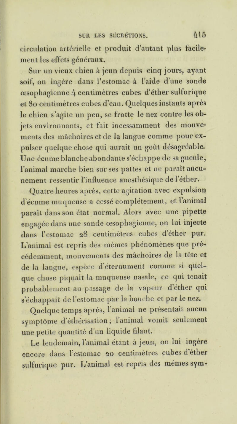 SUR LUS S1ÎCRÉTI0NS. M5 circulation artérielle et produit d’autant plus facile- ment les effets généraux. Sur un vieux chien à jeun depuis cinq jours, ayant soif, on ingère dans l’estomac à l’aide d’une sonde œsophagienne 4 centimètres cubes d’éther sulfurique et So centimètres cubes d’eau. Quelques instants après le chien s’agite un peu, se frotte le nez contre les ob- jets environnants, et fait incessamment des mouve- ments des mâchoires et de la langue comme pour ex- pulser quelque chose qui aurait un goût désagréable. Une écume blanche abondante s’échappe de sa gueule, l’animal marche bien sur ses pattes et ne paraît aucu- nement ressentir l’influence anesthésique de l’éther. Quatre heures après, cette agitation avec expulsion d’écume muqueuse a cessé complètement, et l’animai paraît dans son état normal. Alors avec une pipette engagée dans une sonde œsophagienne, on lui injecte dans l’estomac 28 centimètres cubes d’éther pur. L’animal est repris des mêmes phénomènes que pré- cédemment, mouvements des mâchoires de la tête et de la langue, espèce d’éternument comme si quel- que chose piquait la muqueuse nasale, ce qui tenait probablement au passage de la vapeur d éther qui s’échappait de l’estomac par la bouche et par le nez. Quelque temps après, l’animal ne présentait aucun symptôme d’éthérisation; l’animal vomit seulement une petite quantité d’un liquide filant. Le lendemain, l’animal étant à jeun, on lui ingère encore dans l’estomac 20 centimètres cubes d’éther sulfurique pur. L’animal est repris des mêmes sym-