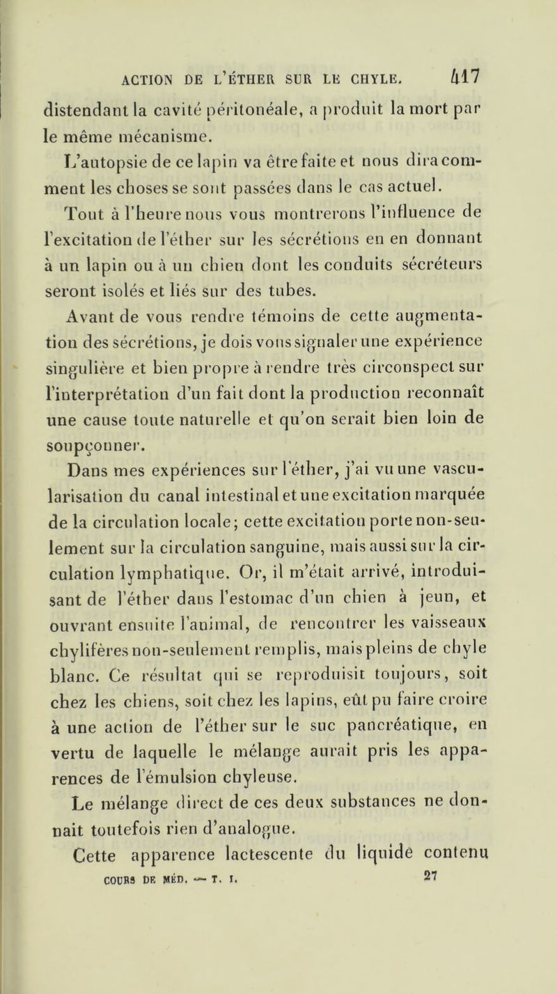 action de l’éther sur le chyle. h 17 distendant la cavité péritonéale, a produit la mort par le même mécanisme. L’autopsie de ce lapin va être faite et nous dira com- ment les choses se sont passées dans le cas actuel. Tout à l’heure nous vous montrerons l’influence de l’excitation de l’éther sur les sécrétions en en donnant à un lapin ou à un chien dont les conduits sécréteurs seront isolés et liés sur des tubes. Avant de vous rendre témoins de cette augmenta- tion des sécrétions, je dois vous signaler une expérience singulière et bien propre à rendre très circonspect sur l’interprétation d’un fait dont la production reconnaît une cause toute naturelle et qu’on serait bien loin de soupçonner. Dans mes expériences sur l'éther, j’ai vu une vascu- larisation du canal intestinal et une excitation marquée delà circulation locale; cette excitation porte non-seu- lement sur la circulation sanguine, mais aussi sur la cir- culation lymphatique. Or, il m’était arrivé, introdui- sant de l’éther dans l’estomac d’un chien à jeun, et ouvrant ensuite l’animal, de rencontrer les vaisseaux chylifères non-seulement remplis, maispleins de chyle blanc. Ce résultat qui se reproduisit toujours, soit chez les chiens, soit chez les lapins, eût pu faire croire à une action de l’éther sur le suc pancréatique, en vertu de laquelle le mélange aurait pris les appa- rences de l’émulsion chyleuse. Le mélange direct de ces deux substances ne don- nait toutefois rien d’analogue. Cette apparence lactescente du liquide contenu C0UB3 DF. MED. ~ T. I. 27