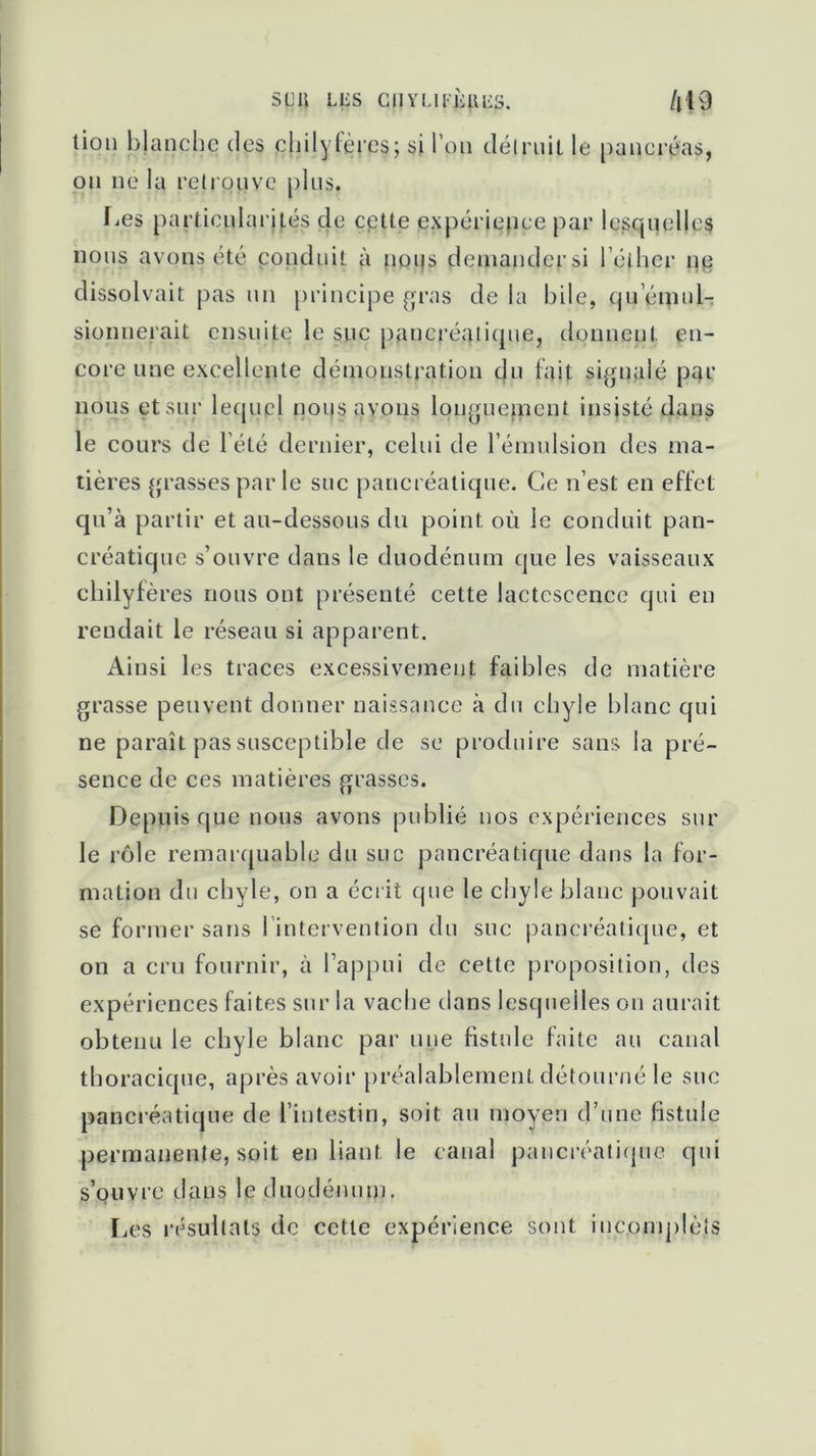 sua LUS CIIYLII’ÙUUS. /i!9 tion blanche des philyfèces; si l’on détruit le pancréas, on ne la retrouve plus. Kes particularités de cette expérience par Icsqiiellcs nous avons été conduit à nous demander si l’éther ne dissolvait pas un principe gras de la bile, tpi émul- sionnerait ensuite le suc pancréatique, donnent en- core une excellente démonstration du lait signalé par nous et sur lequel nous avons longuement insisté dans le cours de l’été dernier, celui de l’émulsion des ma- tières grasses par le suc pancréatique. Ce n’est en effet qu’à partir et au-dessous du point, où le conduit pan- créatique s’ouvre dans le duodénum que les vaisseaux chilyfères nous ont présenté cette lactescence qui en rendait le réseau si apparent. Ainsi les traces excessivement faibles de matière grasse peuvent donner naissance à du chyle blanc qui ne paraît pas susceptible de se produire sans la pré- sence de ces matières grasses. Depuis que nous avons publié nos expériences sur le rôle remarquable du suc pancréatique dans la for- mation du chyle, on a écrit que le chyle blanc pouvait se former sans ! intervention du suc pancréatique, et on a cru fournir, à l’appui de cette proposition, des expériences faites sur la vache dans lesquelles on aurait obtenu le chyle blanc par une fistule faite au canal thoracique, après avoir préalablement détourné le sue pancréatique de l’intestin, soit au moyen d’une fistule permanente, soit en liant le canal pancréatique qui s’ouvre dans le duodénum. Les résultats de cette expérience sont iucomplèts