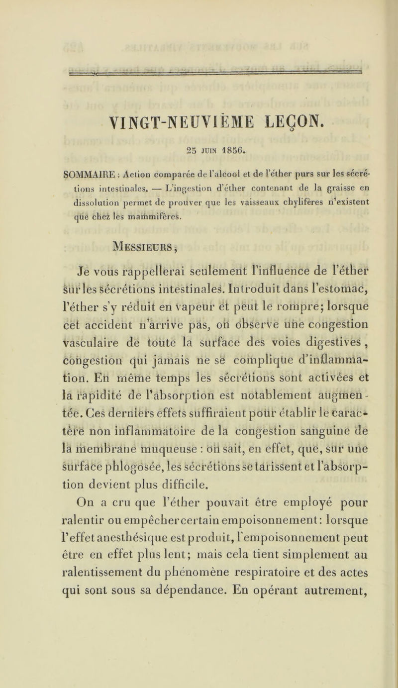 VINGT-NEUVIEME LEÇON. 25 JUIN 1856. SOMMAIRE : Action comparée de l’alcool et de l’éther purs sur les sécré- tions intestinales. — L’ingestion d’éther contenant de la graisse en dissolution permet de prouver que les vaisseaux chylifères n’existent que chez les marhmifères. Messieurs, Je vous rappellerai seulement l’influence de l’éther sur les sécrétions intestinales. Introduit dans l’estomac, l’éther s’y réduit en vapeur et peut le rompre; lorsque cet accident n arrive pas, on observe une congestion vasculaire de toute la surface des voies digestives , congestion qui jamais ne se complique d’inflamma- tion. En même temps les sécrétions sont activées et la rapidité de l’absorption est notablement augmen- tée. Ces derniers effets suffiraient pour établir le carac- tère non inflammatoire de la congestion sanguine de la membrane muqueuse : on sait, en effet, que, sur une surface phlogosée, les sécrétions se tarissent et l’absorp- tion devient plus difficile. On a cru que l’éther pouvait être employé pour ralentir ouempêchercertainempoisonnement: lorsque l’effet anesthésique est produit, l’empoisonnement peut être en effet plus lent; mais cela tient simplement au ralentissement du phénomène respiratoire et des actes qui sont sous sa dépendance. En opérant autrement,