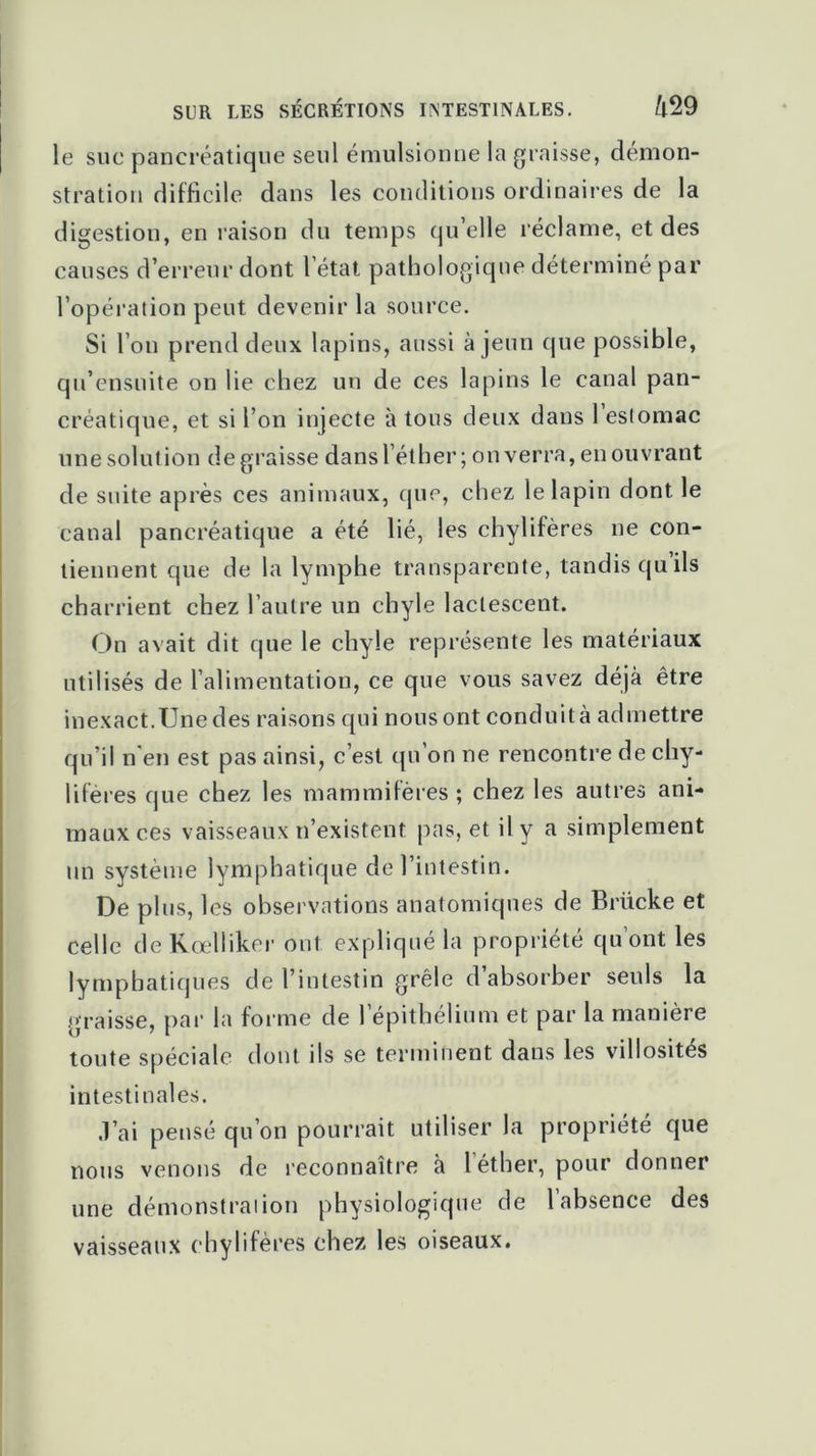 SUR LES SÉCRÉTIONS INTESTINALES. t'l29 le suc pancréatique seul émulsionne la graisse, démon- stration difficile dans les conditions ordinaires de la digestion, en raison du temps qu elle réclame, et des causes d’erreur dont l’état pathologique déterminé par l’opération peut devenir la source. Si l’on prend deux lapins, aussi à jeun que possible, qu’ensuite on lie chez un de ces lapins le canal pan- créatique, et si l’on injecte à tous deux dans 1 estomac une solution de graisse dans l’éther; on verra, en ouvrant de suite après ces animaux, que, chez le lapin dont le canal pancréatique a été lié, les chylifères ne con- tiennent que de la lymphe transparente, tandis qu ils charrient chez l’autre un chyle lactescent. On avait dit que le chyle représente les matériaux utilisés de l’alimentation, ce que vous savez déjà être inexact.Une des raisons qui nous ont conduit à admettre qu’il n’en est pas ainsi, c’est qu’on ne rencontre de chy- lifères que chez les mammifères ; chez les autres ani- maux ces vaisseaux n’existent pas, et il y a simplement un système lymphatique de l’intestin. De plus, les observations anatomiques de Britcke et celle de Kœlliker ont expliqué la propriété qu’ont les lymphatiques de l’intestin grêle d’absorber seuls la graisse, par la forme de l’épithélium et par la manière toute spéciale dont ils se terminent dans les villosités intestinales. .l’ai pensé qu’on pourrait utiliser la propriété que nous venons de reconnaître h l’éther, pour donner une démonstraiion physiologique de 1 absence des vaisseaux chylifères chez les oiseaux.