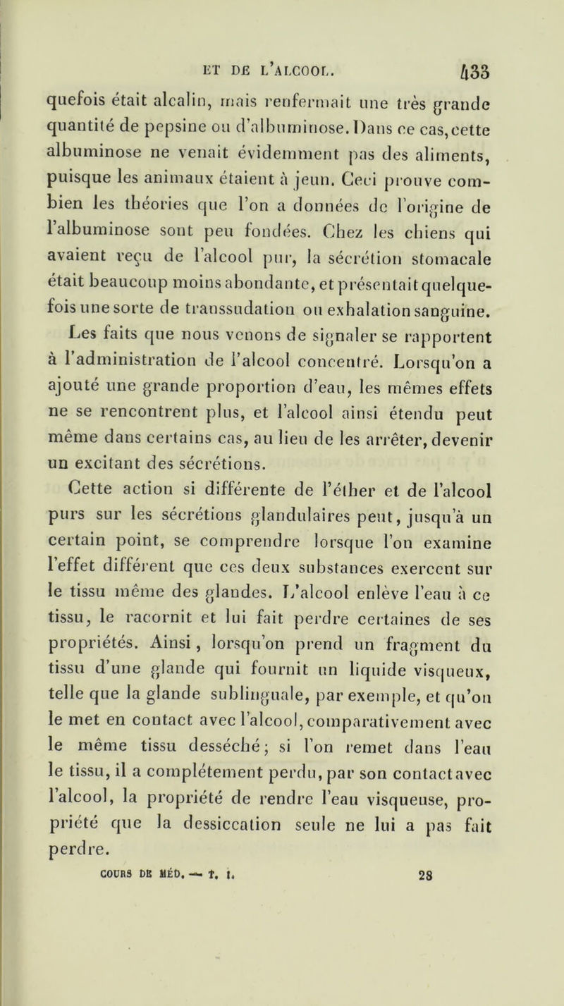 ET Dfi l’alcool. Zl33 quefois était alcalin, mais renfermait une très grande quantité de pepsine ou d’albuminose. Dans ce cas,cette albuminose ne venait évidemment pas des aliments, puisque les animaux étaient à jeun. Ceci prouve com- bien les théories que l’on a données de l’origine de 1 albuminose sont peu fondées. Chez les chiens qui avaient reçu de 1 alcool pur, la sécrétion stomacale était beaucoup moins abondante, et présentait quelque- fois une sorte de transsudation ou exhalation sanguine. Les faits que nous venons de signaler se rapportent à 1 administration de l’alcool concentré. Lorsqu’on a ajouté une grande proportion d’eau, les mêmes effets ne se rencontrent plus, et l’alcool ainsi étendu peut même dans certains cas, au lieu de les arrêter, devenir un excitant des sécrétions. Cette action si différente de l’éther et de l’alcool purs sur les sécrétions glandulaires peut, jusqu’à un certain point, se comprendre lorsque l’on examine 1 effet différent que ces deux substances exercent sur le tissu même des glandes. L’alcool enlève l’eau à ce tissu, le racornit et lui fait perdre certaines de ses propriétés. Ainsi, lorsqu’on prend un fragment du tissu d’une glande qui fournit un liquide visqueux, telle que la glande sublinguale, par exemple, et qu’on le met en contact avec l’alcool, comparativement avec le même tissu desséché ; si l’on remet dans l’eau le tissu, il a complètement perdu, par son contact avec 1 alcool, la propriété de rendre l’eau visqueuse, pro- priété que la dessiccation seule ne lui a pas fait perd re. COURS OR UEO, — î. 28