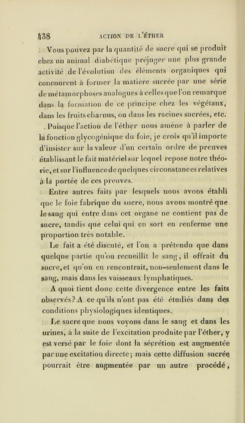 Vous pouvez par la quantité de sucre qui se produit chez un animal diabétique préjuger une plus grande activité de l évolution des éléments organiques qui concourent à former la matière sucrée par une série de métamorphoses analogues à celles que 1 on remarque dans la formation de ce principe chez les végétaux, dans les fruits charnus, ou dans les racines sucrées, etc. . Puisque l’action de l’éther nous amène à parler de la fonction glycogénique du foie, je crois qu il importe d’insister sur la valeur d’un certain ordre de preuves établissant le fait matériel sur lequel repose notre théo- rie, et sur l'influencedc quelques circonstances relatives j'i la portée de ces preuves. Entre autres faits par lesquels nous avons établi que le foie fabrique du sucre, nous avons montré que iesang qui entre dans cet organe ne contient pas de sucre, tandis que celui qui en sort en renferme une proportion très notable. Le fait a été discuté, et l’on a prétendu que dans quelque partie qu’on recueillît le sang, il offrait du sucre,et qu’on en rencontrait, non-seulement dans le sang, mais dans les vaisseaux lymphatiques. A quoi tient donc celte divergence entre les faits observés? A ce qu’ils n’ont pas été étudiés dans des conditions physiologiques identiques. Le sucre que nous voyons dans le sang et dans les urines, à la suite de l’excitation produite par l’éther, y est versé par le foie dont la sécrétion est augmentée par une excitation directe ; mais cette diffusion sucrée pourrait être augmentée par un autre procédé,