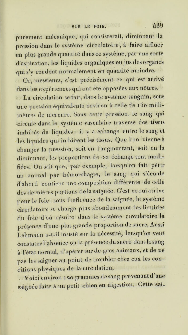 purement mécanique, qui consisterait, diminuant la pression dans le système circulatoire, à faire affluer en plus grande quantité dans ce système, par une sorte d’aspiration, les liquides organiques ou jus des organes qui s’y rendent normalement en quantité moindre. Or, messieurs, c’est précisément ce qui est arrivé dans les expériences qui ont été opposées aux nôtres. La circulation se fait, dans le système sanguin, sous une pression équivalente environ à celle de 1 5o milli- mètres de mercure. Sous cette pression, le sang qui circule dans le système vasculaire traverse des tissus imbibés de liquides: il y a échange entre le sang et les liquides qui imbibent les tissus. Que l’on vienne à changer la pression, soit en l’augmentant, soit en la diminuant, les proportions de cet échange sont modi- fiées. On sait que, par exemple, lorsqu’on fait périr un animal par hémorrhagie, le sang qui s écoule d’abord contient une composition différente de celle des dernieres portions de la saignee. C est ce qui ai t ive pour le foie : sous l’influence de la saignée, le système circulatoire se charge plus abondamment des liquides du foie d’où résulte dans le système circulatoire la présence d une plus grande propoi tion de sucie. Aussi Lehmann a-t-il insisté sur la nécessité, lorsqu’on veut constater l’absence ou la présence du sucre danslesang à l’état normal, d’opérer sur de gros animaux, et de ne pas les saigner au point de troubler chez eux les con- ditions physiques de la circulation. Voici environ 120 grammes desang provenant d une saignée faite à un petit chien en digestion. Cette sai-