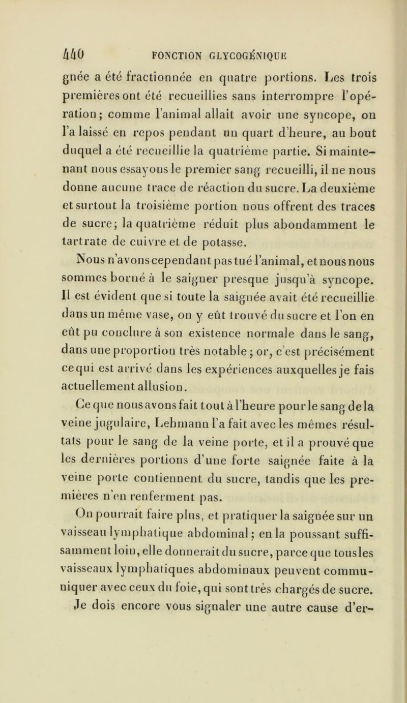 gnée a été fractionnée en quatre portions. Les trois premières ont été recueillies sans interrompre l’opé- ration; comme l’animal allait avoir line syncope, on l’a laissé en repos pendant un quart d’heure, au bout duquel a été recueillie la quatrième partie. Si mainte- nant nous essayons le premier sang recueilli, il ne nous donne aucune trace de réaction du sucre. La deuxième et surtout la troisième portion nous offrent des traces de sucre; la quatrième réduit plus abondamment le tartrate de cuivre et de potasse. INous n’avons cependant pas tué l’animal, et nous nous sommes borné à le saigner presque jusqu’à syncope. Il est évident que si toute la saignée avait été recueillie dans un même vase, on y eût trouvé du sucre et l’on en eût pu conclure à son existence normale dans le sang, dans une proportion très notable ; or, c est précisément ce qui est arrivé dans les expériences auxquelles je fais actuellement allusion. Ce que nous avons fait tout à l’heure pou rie sang delà veine jugulaire, Lebmann l a fait avec les mêmes résul- tats pour le sang de la veine porte, et il a prouvé que les dernières portions d’une forte saignée faite à la veine porte contiennent du sucre, tandis que les pre- mières n’en renferment pas. On pourrait faire plus, et pratiquer la saignée sur un vaisseau lymphatique abdominal; en la poussant suffi- samment loin, elle donnerait du sucre, parce que tousles vaisseaux lympbaliques abdominaux peuvent commu- niquer avec ceux du foie, qui sont très chargés de sucre. Je dois encore vous signaler une autre cause d’er-