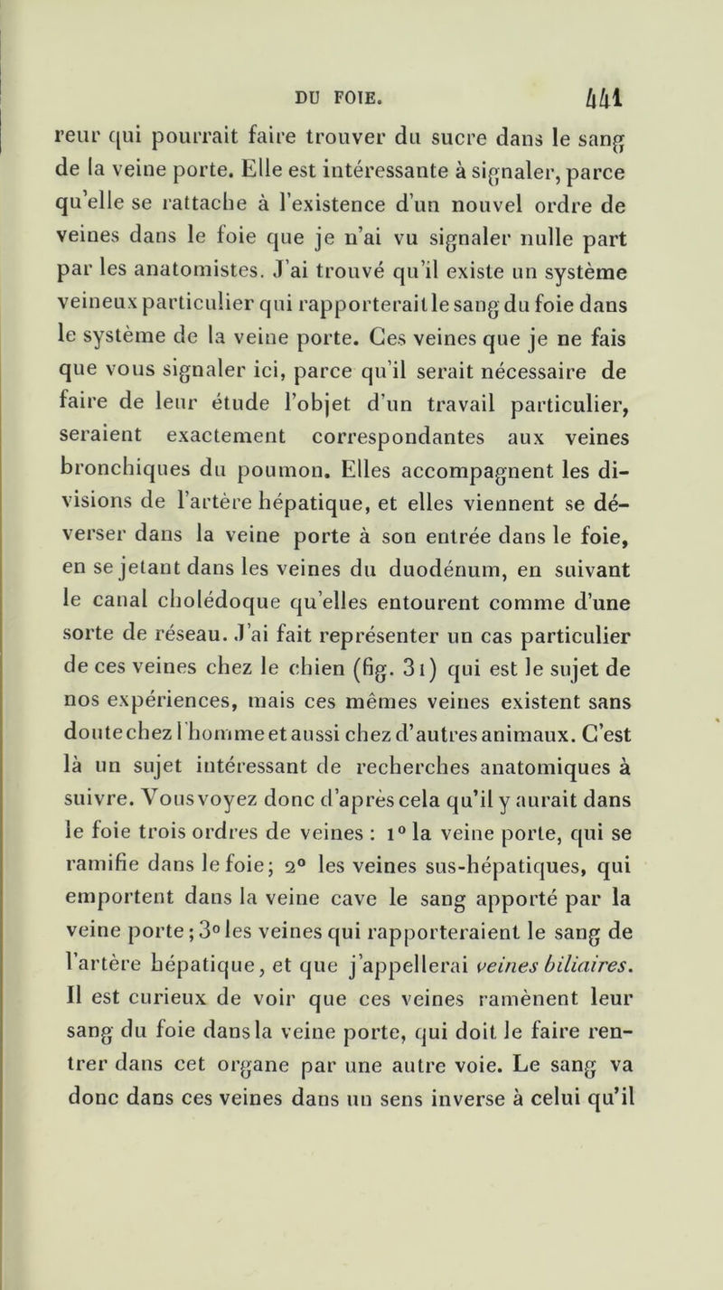 reiir qui pourrait faire trouver du sucre dans le sang de la veine porte. Elle est intéressante à signaler, parce qu’elle se rattache à l’existence d’un nouvel ordre de veines dans le foie que je n’ai vu signaler nulle part par les anatomistes. J’ai trouvé qu’il existe un système veineux particulier qui rapporterait le sang du foie dans le système de la veine porte. Ces veines que je ne fais que vous signaler ici, parce qu’il serait nécessaire de faire de leur étude l’objet d’un travail particulier, seraient exactement correspondantes aux veines bronchiques du poumon. Elles accompagnent les di- visions de l’artère hépatique, et elles viennent se dé- verser dans la veine porte à son entrée dans le foie, en se jetant dans les veines du duodénum, en suivant le canal cholédoque qu elles entourent comme d’une sorte de réseau. J’ai fait représenter un cas particulier de ces veines chez le chien (fig. 31) qui est le sujet de nos expériences, mais ces mêmes veines existent sans do utecbezl homme et aussi chez d’autres animaux. C’est là un sujet intéressant de recherches anatomiques à suivre. Vous voyez donc d’après cela qu’il y aurait dans le foie trois ordres de veines : i° la veine porte, qui se ramifie dans le foie; 2° les veines sus-hépatiques, qui emportent dans la veine cave le sang apporté par la veine porte ; 3° les veines qui rapporteraient le sang de l’artère hépatique, et que j’appellerai veines biliaires. Il est curieux de voir que ces veines ramènent leur sang du foie dans la veine porte, qui doit le faire ren- trer dans cet organe par une autre voie. Le sang va donc dans ces veines dans un sens inverse à celui qu’il