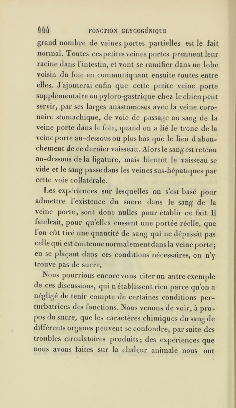 grand nombre de veines portes partielles est le fait normal. Toutes ces petites veines portes prennent leur racine dans l’intestin, et vont se ramifier dans un lobe voisin du foie en communiquant ensuite toutes entre elles. J’ajouterai enfin que cette petite veine porte supplémentaire ou pyloro-gastrique chez le chien peut servir, par ses larges anastomoses avec la veine coro- naire stomachique, de voie de passage au sang de la veine porte dans le foie, quand on a lié le tronc de la veine porte au-dessous ou plus bas que le lieu d abou- chement de ce dernier vaisseau. Alors le sang est retenu au-dessous de la ligature, mais bientôt le vaisseau se vide et le sang passe dans les veines sus-hépatiques par cette voie collatérale. Les expériences sur lesquelles on s’est basé pour admettre l’existence du sucre dans le sang de la veine porte, sont donc nulles pour établir ce fait. Il faudrait, pour qu elles eussent une portée réelle, que Ion eût tiré une quantité de sang qui ne dépassât pas celle qui est contenue normalementdans la veine porte; en se plaçant dans ces conditions nécessaires, on n’y trouve pas de sucre. Nous pourrions encore vous citer un autre exemple de ces discussions, qui n établissent rien parce qu’on a négligé de tenir compte de certaines conditions per- turbatrices des fonctions. Nous venons de voir, à pro- pos du sucre, que les caractères chimiques du sang de différents organes peuvent se confondre, par suite des troubles circulatoires produits; des expériences que nous avons faites sur la chaleur animale nous ont