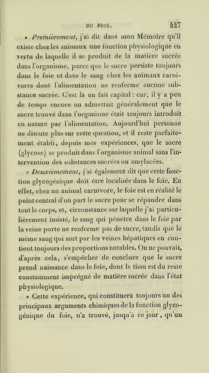 » Premièrement, j’ai dit dans mon Mémoire qu’il existe chez les animaux une fonction physiologique en vertu de laquelle il se produit de la matière sucrée dans l’organisme, parce que le sucre persiste toujours dans le foie et dans le sang chez les animaux carni- vores dont l’alimentation ne renferme aucune sub- stance sucrée. C’est là un fait capital : car, il y a peu de temps encore on admettait généralement que le sucre trouvé dans l’organisme était toujours introduit en nature par l alimentation. Aujourd’hui personne ne discute plus sur cette question, et il reste parfaite- ment établi, depuis mes expériences, que le sucre (glycose) se produit dans l’organisme animal sans l’in- tervention des substances sucrées ou amylacées. » Deuxièmement, j’ai également dit que cette fonc- tion glycogénique doit être iocalisée dans le foie. En effet, chez un animal carnivore, le foie est en réalité le point central d'où part le sucre pour se répandre dans tout le corps, et, circonstance sur laquelle j’ai particu- lièrement insisté, le sang qui pénètre dans le foie par la veine porte ne renferme pas de sucre, tandis que le même sang qui sort par les veines hépatiques en con- tient toujours des proportions notables. On ne pouvait, d’après cela, s’empêcher de conclure que le sucre prend naissance dans le foie, dont le tissu est du reste constamment imprégné de matière sucrée dans l’état physiologique. i) Cette expérience, qui constituera toujours un des principaux arguments chimiques de la fonction glyco- génique du foie, n’a trouvé, jusqu’à ce jour, qu’un